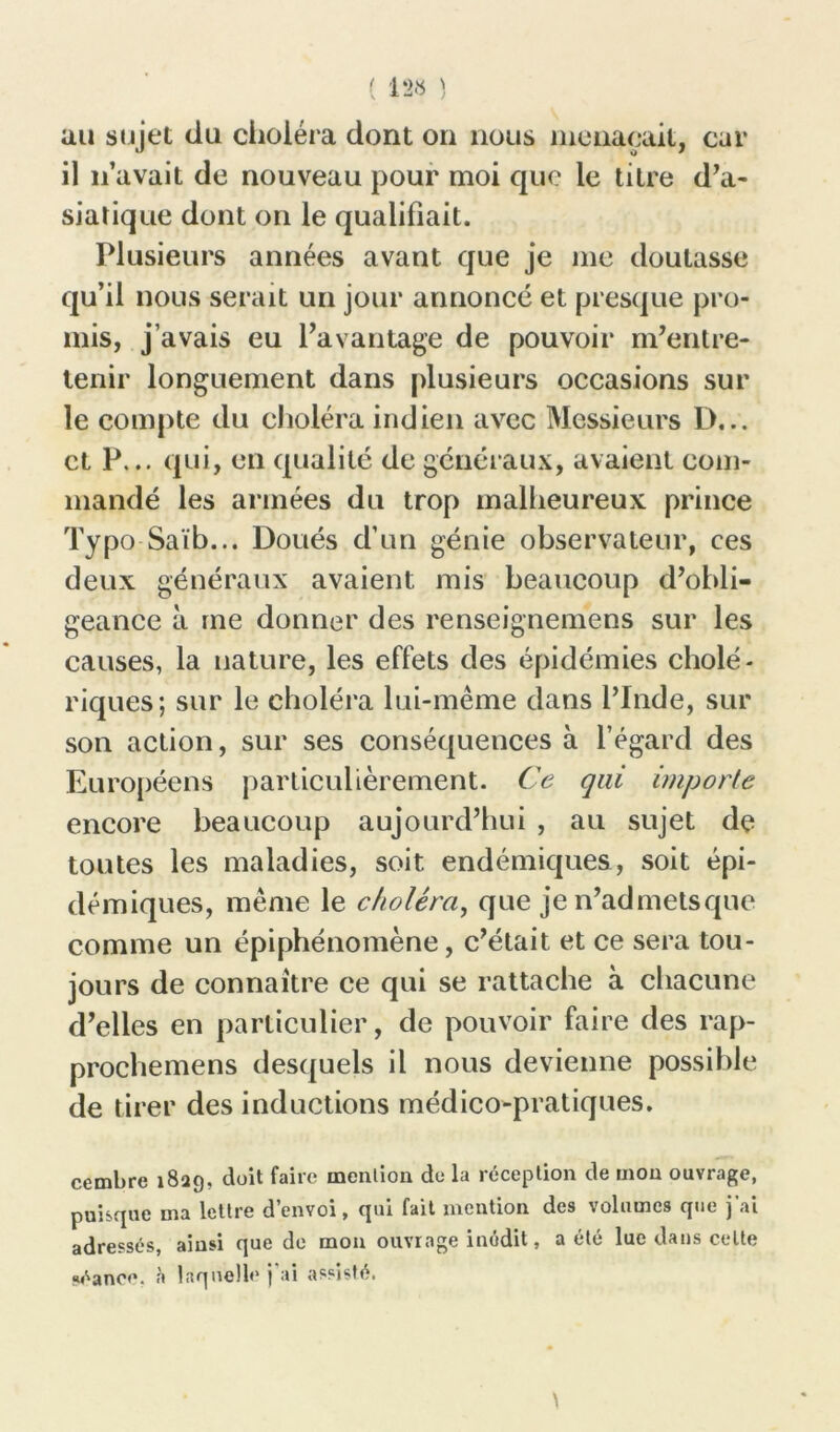 ( 1*28 ) au sujet du choléra dont on nous menaçait, car il n’avait de nouveau pour moi que le titre d’a- siatique dont on le qualifiait. Plusieurs années avant que je me doutasse qu’il nous serait un jour annoncé et presque pro- mis, j’avais eu l’avantage de pouvoir m’entre- tenir longuement dans plusieurs occasions sur le compte du choléra indien avec Messieurs D... et P... qui, en qualité de généraux, avaient com- mandé les armées du trop malheureux prince Typo Saïb... Doués d’un génie observateur, ces deux généraux avaient mis beaucoup d’obli- geance à me donner des renseignemens sur les causes, la nature, les effets des épidémies cholé- riques; sur le choléra lui-même dans l’Inde, sur son action, sur ses conséquences à l’égard des Européens particulièrement. Ce qui importe encore beaucoup aujourd’hui , au sujet de toutes les maladies, soit endémiques, soit épi- démiques, même le choléra, que je n’admetsque comme un épiphénomène, c’était et ce sera tou- jours de connaître ce qui se rattache à chacune d’elles en particulier, de pouvoir faire des rap- prochemens desquels il nous devienne possible de tirer des inductions médico-pratiques. cembre 1829, doit faire mention de la réception de mou ouvrage, puisque ma lettre d envoi, qui fait mention des volumes que j ai adressés, ainsi que de mon ouvrage inédit, a été lue dans cette séance, à laquelle j’ai assisté.