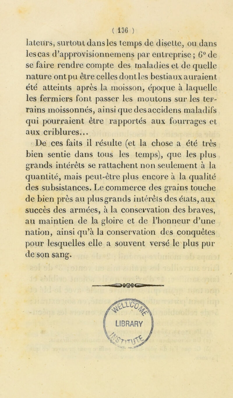 lateurs, sur loin dans les temps de disette, ou dans lescas d’approvisionnemens par entreprise; G0de se faire rendre compte des maladies et de quelle nature ont pu être celles dont les bestiaux auraient été atteints après la moisson, époque à laquelle les fermiers font passer les moutons sur les ter- rains moissonnés, ainsi que desaccidens maladifs qui pourraient être rapportés aux fourrages et aux criblures... De ces faits il résulte (et la chose a été très bien sentie dans tous les temps), que les plus grands intérêts se rattachent non seulement à la quantité, mais peut-être plus encore à la qualité des subsistances. Le commerce des grains touche de bien près au plus grands intérêts des états, aux succès des armées, à la conservation des braves, au maintien de la gloire et de l’honneur d’une nation, ainsi qu’à la conservation des conquêtes pour lesquelles elle a souvent versé le plus pur de son sang. — —