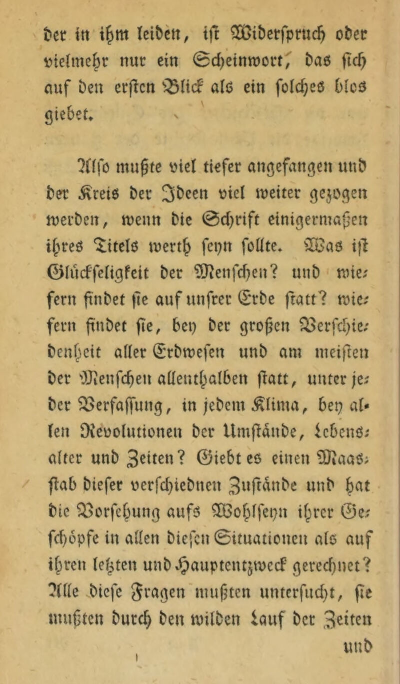 tcr ttt x^m leibett, tft ^Oßiberfpruc^ obec »tcime^r nur ein ©d^einnjoft, ba6 fic^ nuf beu erflcn alö ein folc^eö blcö giebet, ?n|o ittu^te viel tiefer angefangcn imb bet ^reiß bet '^t^l iveiter gejogcn njei’ben, tventt bie ©djrift cinigermaf’en if'ircö ^itelö ivertj fcpn füllte* ilöaö ifi ©lücffeligfeit ber ?[lJeiifd}en? uub' nnc; fern jtnbet |ie auf unfrer (I'rbe ftatt? tvie; fern ftnbet fte, bei) ber großen ?öerfd}ie; ben^cit aller (Srbtvefen uub am meiften ber Ojienfcben aüeiul^alben f^att, unter jei ber ^öerfaffnng, in jebem ^lima, bep al- len Dievolutionen ber UmfTanbe, iebenö; alter unb ©iebt eö einen 5Jiaati; flab biefer verfd)iebnen Bttfr^nbe unb |)at bie ^i>erfef^unß aufö 5Ö3ofplfci)n il;rcr 0e? fd)6pfc in allen biefen ©ituaiioncn als auf il;ren leisten unb Jpauptcntjmecf f;ered)nct? ?tlle .biefe Sraj^en nmfjtcn unterfud^t, fic tnuften burc^ ben milben lauf bet Sitten uub