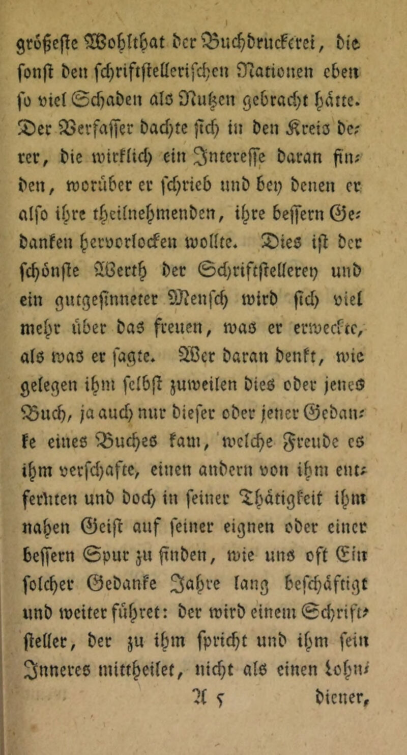 gtü^efle ^c6lt6at ^cl: ^^uc^&riicfact, bie fonft bcn fc^riftfleücrifd^cu STiationcn eben fü ttici ©cf)aben alc5 9iu|cn gebrerf}! f;dttc. SDcc ^öerfaffer bad)tc ftef) in ben freies be; rer, bic mirflid) ein baran ftn; ben, worüber er fd;rieb unb bei; benen er (lifo ihre tl^cilne^menben, i^re beffern0e; banfen {jcrocrlocfeu wollte* 2)ieö iil ber fc^onflc SßcrtJ ber ©d)riftflellcrei; uub ein gutßejinnetcr OJ^enfe^ wirb fid; oiel niel^r über bas freuen, was er erwccvic, als was er fat^te. 3Bcr baran benft, wie gelegen ibni fclbfi juweilen bies ober jene® ^ueb, ja and) nur biefer ober jener ©eban? fe eines '^uebes fam, welche gi'^^ubc es ibm oerfd)afte, einen anbern oon ibni enu ferliten unb bodj in feiner ‘^bdtigfeit ibni na|)rn ©eift auf feiner eignen ober einer belfern 0pur ju finben, wie uns oft ^itt folcbcr ©ebanfe lang befcbdftigt unb weiter führet: ber wirb einem 0d}rift^ (IcUcr, ber ju tbm fpriebt unb tbm fein inneres mittbeilet, uid;t als einen lol;ni ?( f biener.