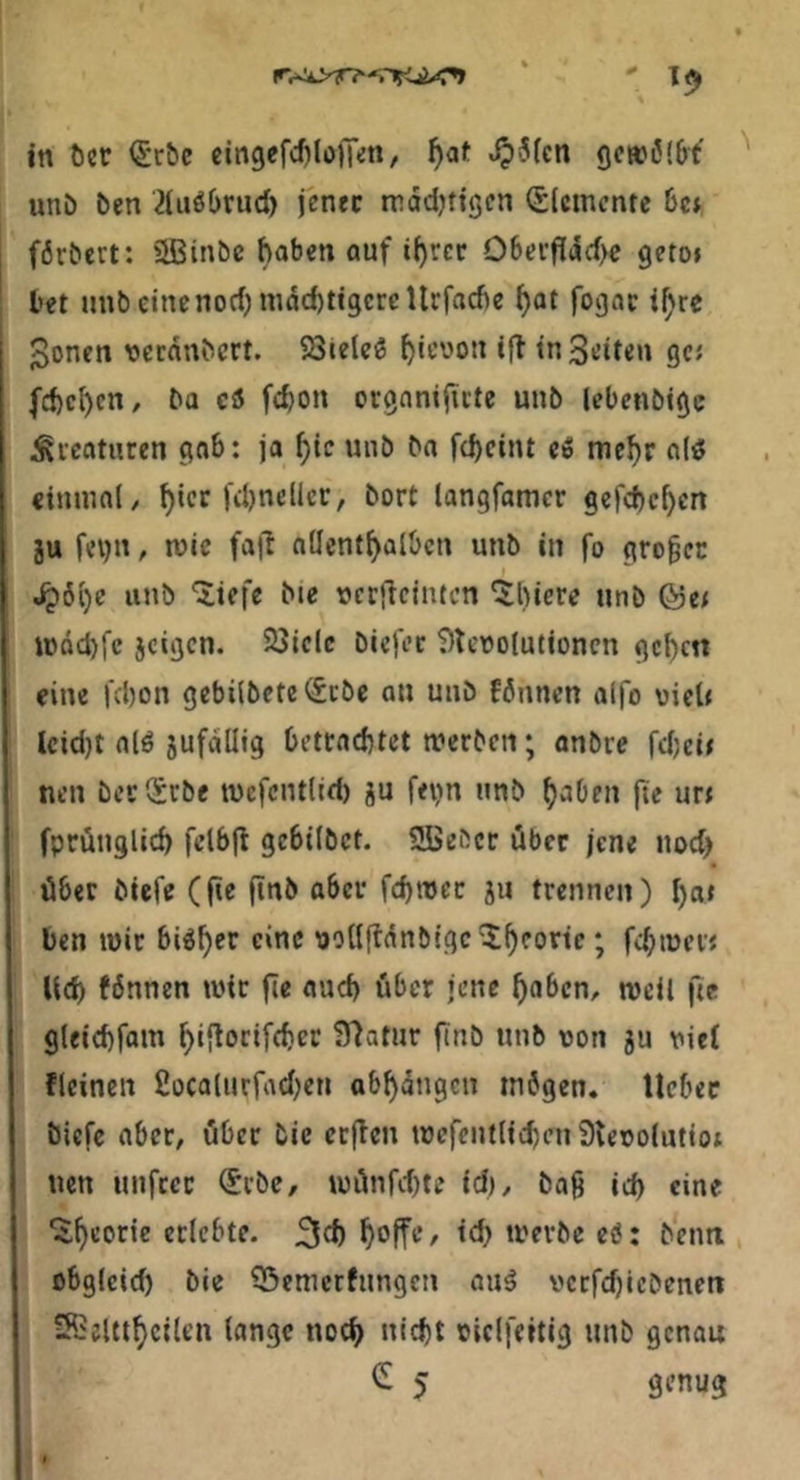 in t)cr <£r^e cingefc^lulTen, ^at ^5[cn gcwö'&t imö ben 21uö()rud) jener mddjttgen (Elemente 6ct förbert: 2Binbc haben auf i^rcr 06erfldd>c geto» bet unbcinenodjnidchtigcrcUrfadje ^at fogac i^re ^onen \3ecdnbcrt. SStele^ ‘f^ tn Seiten gc« [ebenen, ba CS5 febon ovgnnijicte unb lebenbige ^fcaturen gab: ja bie wnö ba febeint eiS mebr a(ö einmal, b‘<^f langfamer gefebeben 2U fevjn, mic fa|l nüentbalbcn unb in fo grober ^6be unb liefe bte t)cr(icintcn 5l)iere unb Q5ti U)dd)fe jcigcn. 23iclc biefec ?)leoo!utioncn geben eine febon gebilbete(£cöe an unb fönnen alfo viel« lcid)t alö jufdllig bettnebtet merben; anbre rd)ci» nen bec (£rbe tvefcntlieb gu fevin unb baOen jte ur< fprünglicb fclbjl gebilbct. SBeöcc über jene nod) über biefe (jte finb aber fcbroec gii trennen) b«» ben mir bi^b®*^ isollfldnbigc'Jbfo^’if ? fcb'tJerj Ud) fdnnen wir fie auch über jene haben, well fie gleicbfam biflocif<bcr Statur ftnb unb uon ju viel flcincn fiocalnrfadKU abbdngcn mögen, lieber biefe aber, öber bic ccjlcn wefcntlicbeu^leoolutiot nen unfccc (Sebe, wilnfd)te id), bag icb «»ne ^b^otif erlebte. 3cb boff*-’/ werbe e6: bentt obglcid) bie 5)cmcrfungen auä vccfcbicbcnen IRelttbcllen lange noch nid)t oiclfeitig unb genau