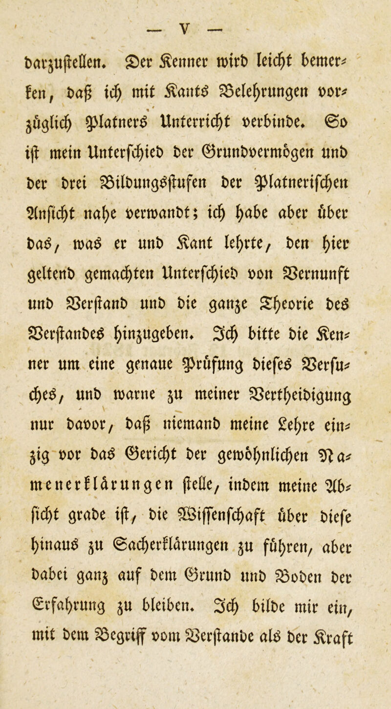 barjujieöen. S)er kennet n&gt;it£&gt; leicht bemer# fen, t&gt;aji ich mit Äaufb ^Belehrungen »or* 4 \ % jügltclj gMatnerb Unterricht »erbittbe. @o ijt mein Unterfcf)ieb ber ©runboermogen unb 's t ber brei Söilbuttgbflufen ber Slnftdjt nahe »erroanbf; ich ha&amp;e &lt;*kr »kr bab, wab er unb $ant lehrte, ben f)irr geltenb gemachten Unterfchieb oon Vernunft unb SSerjianb unb bie ganje Sheorie beb SSerjlanbeb h^n3uÖc^en* 3$ bitte bie $en# net um eine genaue Prüfung biefeb SSerfu# cheb, unb warne ju meiner Sßerfheibigung &gt; \ nur baoor, bajj niemanb meine £et)te ein# gig uor bab ©etid)t ber gewöhnlichen *fta# menerlldrungen jielle, tnbem meine 2lk ficht grabe ift, bie 2Siffenfcf)aft über biefe hinauf 5U ©acherllärungen ju führen, aber i babei ganj auf bem ©runb unb S5oben ber Erfahrung $u bleiben. Sch bilbe mir ein, mit bem Söegriff »om Serjianbe alb ber Äraft