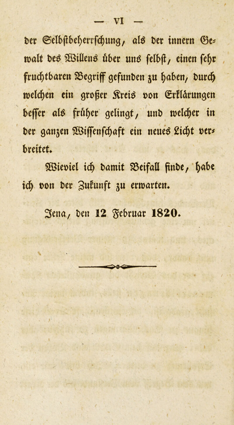 bet ©elbflbefyerrfcfjung, als bet innern ©e* »alt beS SötÜeu^ über uns felbji, einen fef&gt;r fruchtbaren SSegriff gefunben ju haben, burd) »eichen ein großer ÄreiS »on ©rflärungen v \ • . beffer als früher gelingt, unb welcher in ber ganjen 3Öijfenfcf)aft ein neues £id)t »er* I \ « * - breitet. SBietnel id) barnit SöeifaH ftnbe, l)abe ich »on ber 3«lu»ft 5« erwarten. ‘ . . &lt;■’ \ Seita, ben 12 'Februar 1820. \ /