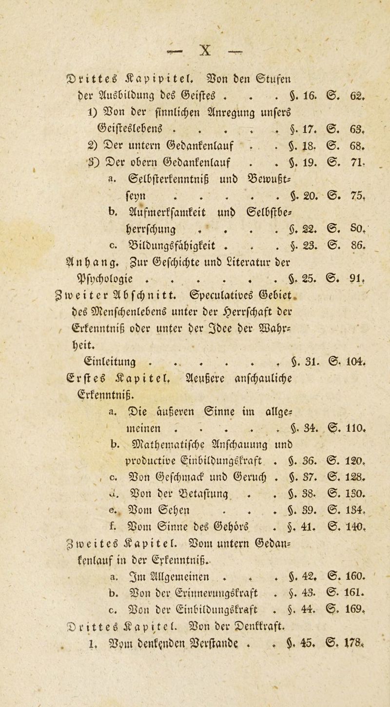 / ©ritteS Äapipitel, 25on ben (Stufen bet* Stukilbung beS ©eifteS . . . §. 16. 0. 62» 1) 53on bei* ftnnticfjen Anregung unferS ©eijlekebenS §. 17. 0. 63, 2) (Der untern ©ebanfenlauf . . §. 18. 0. 68. ■$') (Der obern ©ebanfentauf . . §. 19. 0. 71. a. ©elbflerfenntni§ unb $5ctou§t* fet;n $. 20. ©. 75, b. Slufmerffamfeit unb ©etbftbe* fcerrfdjung , . . . §, 22, 0. So.; c. ^Stlbung^fabigfett ♦ . . §. 23. 0. 86. St n b a n g. £nr ©efd;ict;te unb Literatur ber 93ft;d)ologie §. 25. 0. 91. 3it>e11er Stbfc^nitt. ©pecutattoeS ©ebiet. beS $9?enfd;enleben6 unter ber jperrfc&aft ber Erfenntntfj ober unter ber 3bce ber Söafyr* fyeit. Einleitung §. 31. 0. 104, ErfleS Äapitel, Steubcre anfcfjautidje Erfenntnijj. a. (Die äußeren ©tnne im ollge^ meinen . . . . . §. 34. 0. HO. b. SDtatbematifdje Stnfdjauung unb probuctioe Einbitbungkraft . §. 36. 0. 120» , c. $}on ©efdmtacf unb ©erud) . §. 37. 0. 128. a. 53on ber S3etafrung . . §. 38. 0. ISO. e. 95om ©efyen . . . §. 39. ©. 134, f. 95om ©inne be6 ©ef)orS . §. 41. 0. 140, 3 m e 11 e $ a p i t e f. 55om untern ©eban= fentanf in ber Eyfenntniß.. a. 3m Sillgemeinen . . . §. 42. 0. 160. b. 55on ber Erinnerungskraft . §. 43. 0. 161. c. 95cn ber Einbilbungkraft . §. 44. 0. 169, (Drittes Ä a p i,t e l. $5on ber SDenffraft. l. 55om benfynben 25cr(lanbe . ♦ §♦ 45. 0, 178*