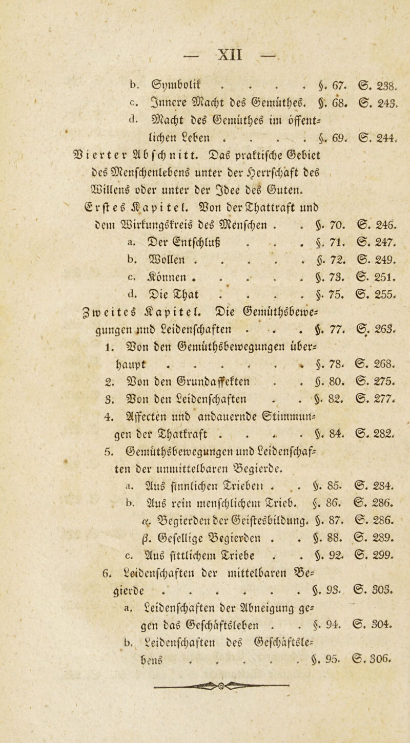 b. ©ymbolif . . . §• 67- @. 238. c. innere 5D?ad;t bcS ©emutbeS. §. 68. ©. 243. d. beS ©emutfyeS im offene lirfjen £eben . . . . §. 69. 0. 244. Vierter 2t &amp; f d) n i 11. £&gt;aS praftifdje ©ebiet bes&gt; $Ütcnfd;enlebenS unter ber #errfd)aft beS 2BiltenS ober unter ber 3bee beS ©uten. ©rfteS Kapitel, 93on berS&amp;attraft unb bem SStrfungSfreiS beS 9ftenfd;en . . §. 70. @. 246. a. £&gt;er ©ntfd)tu§ . . . §. 71. @. 247. b. -ZOotlcn . . . . « §. 72. ©. 249. c. Sonnen §. 73. ©. 251. d. £)ie £l;at . . . §. 75. ©. 255. 3weites Äapttet. S)ie ©emütf)Sbewe* gungen nnb £ctbenfcf;aften . •. ♦ $. 77. ©. 263. 1. 93on ben ©emiitbSbewegungen uber^ fyaupt . . . . . % §. 78. @. 268. 2. 53on ben ©runbajfeften . . §. 80. ©. 275. 3. 23on ben 5eibenfc^aften . . §• 82. ©. 277. 4. Effecten unb anbauernbe ©timmuns gen ber £f)atfraft . . .. • §. 84. ©. 282. 6. ©emütbSbewegungen unb £eibenfd;afc ten ber unmittelbaren 23egierbe. a. 2luS ftnnlidjen »trieben . . . §. 85. ©. 284. b. 21uS rein menfdjltcbem »trieb. §. 86. ©. 286. 55egtcrben ber ©eifteSbilbung. §.87. @.286. ß. ©efellige 25egrei?ben . ♦ §. 88. ©. 289. c. 2luS fitttiefjem Triebe . . §. 92. @. 299. 6. 2eibcnfd;aften ber mittelbaren 33e~ gierbe . . . ♦ . . §. 93. ©. 303. a. 2eibenfdjaften ber Abneigung ge- gen baS ©efdjaftSleben . . §. 94. ©. 304. b. 2eibcnfd;aften beS ©efdjaftSte- • * benS 95. ©, 306.