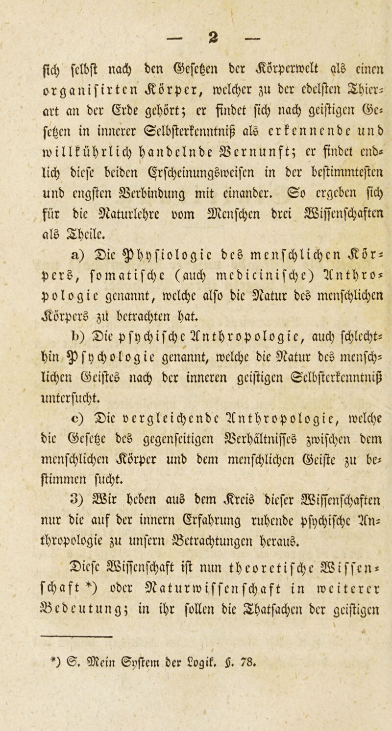 |td) fctbft nach bcn ©cfc^en bcr Jtörpcrwclt al§ einen orgoniftrten Körper, wclcpcr 31t bcr ebelften &amp;picr= ort an bcr CErbe gehört; er ftnbet ftep naep geiftigen ©c* [eben in innerer ©clbfterfenntniß al£ erfennenbe unb n&gt;ülfüprlicp bflnbeinbe Vernunft; er ftnbet enb* i f lid) biefc beiben (Srfd)cinung£mcifcn in bcr beftimmteften unb cngjtcn SSerbinbung mit einanber. 0'c ergeben fiep für bic 9eaturlel)rc oom 2Kenfd;cn brei 9ßiffcnfd)aftcn al£ &amp;l)cilc, a) Die ^)l)t)fiologic be§ menfcplicpcn Jtör* pcr$, fomatifd)c (and) mcbicinifcpe) ICntbto* pologic genannt, wclcpc alfo bie Statur be§ menfepUdjen Körpers 3Ü betrachten bat b) Die pfpcpifdje Sfntpropologie, and) fd)lccpt* bin $)fpcpologic genannt, wclcpc bic 9tatur bc3 menfeps Iid;cn ©ciffe^ naep ber inneren geizigen 0'cIbftcrfenntniß unterfuept c) Die oergleicpcnbe ^Cntpropologie, welcpc bic ©efebe be§ gegenfeitigen 9$erbältniffe§ jmifepen bem mcnfcplicpen Körper unb bem menfdjlicpcn ®ci|tc 311 be* ftimmen fuept 3) Sßir beben au£ bem JbreiS biefer 3Btffcnfd)afien nur bic auf ber innern Erfahrung rubenbe pfyd)ifcpc Zn* tpropologie 311 unfern 95etracptungcn beraub Diefc 3ßiffenfd)aft ift nun tbcorctifcpe Sßiffcn* fcpaft *) ober 9taturwiffcnfcpaft in weiterer 95 eben tun g; in ipr feilen bie &amp;patfacpcn ber geiftigen *) SOiein ©pfrem ber £ogit §. 78»