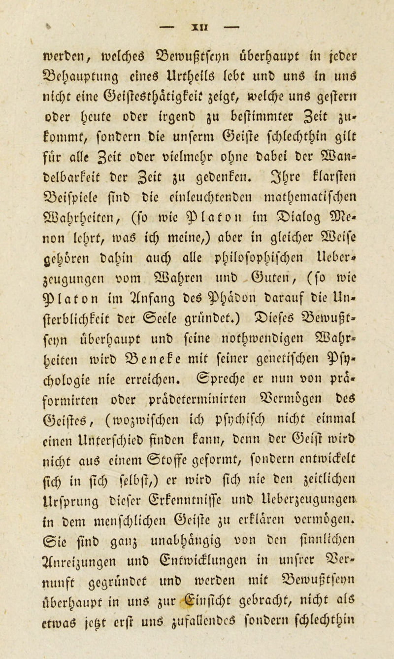 XIX werten, welches 23ewu£tfn)n überhaupt in feber 93ehaupfung eines Urteils lebt unb uns in uns nicht eine ©eijleSthdtigFeit jeigf, welche uns gefiertt ober i;eufe ober irgenb ju bejlimmter 3eit ju- foturnf, fonbern bie unferm ©eiffe fd)led)thtn gilt für alle %eit ober vielmehr ohne habet ber 28ait- belbarfeit ber %cit 3U gebenden. 2&gt;hre H&lt;wfan 93eifpie(e ftnb btc einleuchtenben mathematischen SBohrhcitcn, (fo wie Platon im Dialog 53te* non lehrt, was icf; meine,) ober in gleicher SBcifc gehören bahin auch a^e P^Hofop^ifd^en lieber* jeugungen vom ©alpren unb ©Uten, (fo wie ^Maton im Anfang beS $ph^on ^arauf bie Un« frerblichfcit ber Seele grünbef.) £&gt;iefeS 53ewuf3f» fepn überhaupt unb feine nothwenbigen SEBahr* heiten wirb 93 e n e f? e mit feiner genettfehen $Pfp- chologie nie erreichen. Spreche er nun von pro* formirten ober prdbeterminirten Vermögen beS ©ei|TeS, (wo^tvifchen ich pfrehifd) nicht einmal einen Unterfcf&gt;ieb ftnbcn fann, beim ber ©ei|l wirb nicht auS einem Stoffe geformt, fonbern entwicfelt (ich in fleh felb|T,) er wirb fId) nie ben seitlichen Urfprung tiefer Srfenntniffe unb iteberjeugungen. in bem menfd)lid;cn @ei|lc ju erfldrcn vermögen. (Sie ftnb ganj unabhängig von ben finnlid)en 3(nreisungen unb Sntwicflungen in unfrer Ver- nunft gegrünbef unb werben mit 93ewußtfepn überhaupt in unS jur ^inficht gebracht, nicht als etwa*? je£t erff unS jufaDcnbcS fonbern fchled)thm