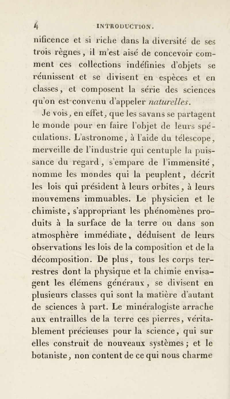 nificence et si riche dans la diversité' de ses trois régnés, il m’est aisé de concevoir com- ment ces collections indéfinies d’objets se réunissent et se divisent en espèces et en classes, et composent la série des sciences qu’on est convenu d’appeler naturelles. Je vois, en effet, que les sa van s se partagent le monde pour en faire l’objet de leurs spé- culations. L’astronome, à l’aide du télescope, merveille de l’industrie qui centuple la puis- sance du regard, s’empare de limmensité, nomme les mondes qui la peuplent, décrit les lois qui président à leurs orbites, à leurs mouvemens immuables. Le physicien et le chimiste, s’appropriant les phénomènes pro- duits à la surface de la terre ou dans son atmosphère immédiate, déduisent de leurs observations les lois de la composition et de la décomposition. De plus, tous les corps ter- restres dont la physique et la chimie envisa- gent les élémens généraux, se divisent en plusieurs classes qui sont la matière d’autant de sciences à part. Le minéralogiste arrache aux entrailles de la terre ces pierres, vérita- blement précieuses pour la science, qui sur elles construit de nouveaux systèmes ,* et le botaniste, non content de ce qui nous charme