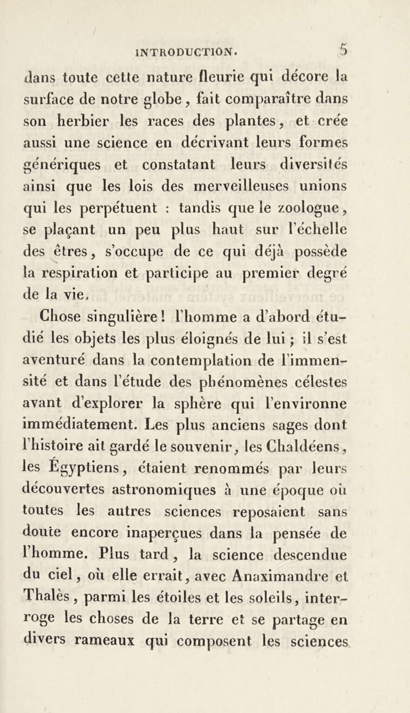 dans toute cette nature fleurie qui décore la surface de notre globe, fait comparaître dans son herbier les races des plantes, et crée aussi une science en décrivant leurs formes génériques et constatant leurs diversités ainsi que les lois des merveilleuses unions qui les perpétuent : tandis que le zoologue, se plaçant un peu plus haut sur l’échelle des êtres, s’occupe de ce qui déjà possède la respiration et participe au premier degré de la vie. Chose singulière ! l’homme a d’abord étu- dié les objets les plus éloignés de lui ; il s’est aventuré dans la contemplation de l’immen- sité et dans l’étude des phénomènes célestes avant d’explorer la sphère qui l’environne immédiatement. Les plus anciens sages dont l’histoire ait gardé le souvenir, les Chaldéens, r les Egyptiens, étaient renommés par leurs découvertes astronomiques à une époque oii toutes les autres sciences reposaient sans doute encore inaperçues dans la pensée de l’homme. Plus tard, la science descendue du ciel, ou elle errait, avec Ânaximandre et Thalès, parmi les étoiles et les soleils, inter- roge les choses de la terre et se partage en divers rameaux qui composent les sciences