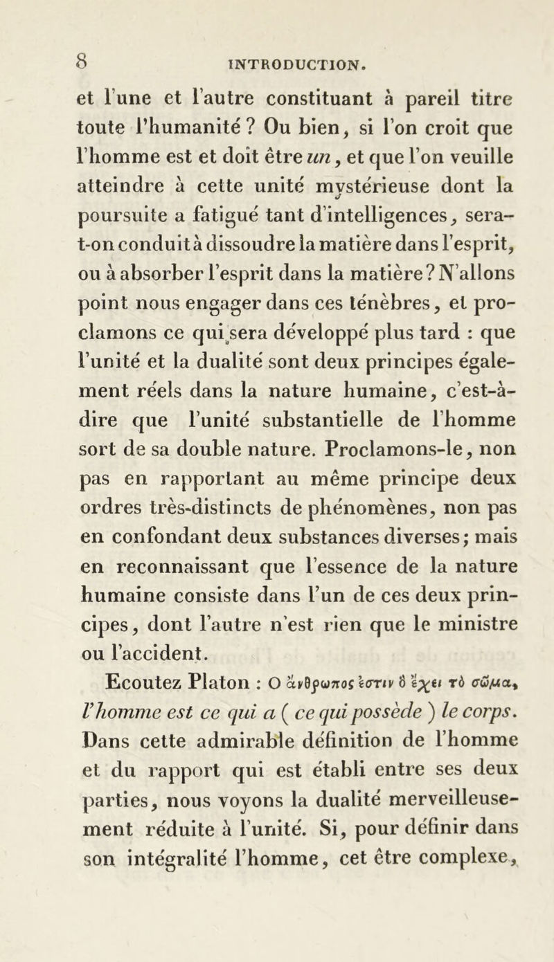 et l’une et l’autre constituant à pareil titre toute l’humanité? Ou bien, si l’on croit que l’homme est et doit être un, et que l’on veuille atteindre à cette unité mystérieuse dont la J poursuite a fatigué tant d’intelligences, sera- t-on conduit à dissoudre la matière dans l’esprit, ou à absorber l’esprit dans la matière? N allons point nous engager dans ces ténèbres, et pro- clamons ce qui sera développé plus tard : que l’unité et la dualité sont deux principes égale- ment réels dans la nature humaine, c’est-à- dire que l’unité substantielle de l’homme sort de sa double nature. Proclamons-le, non pas en rapportant au même principe deux ordres très-distincts de phénomènes, non pas en confondant deux substances diverses; mais en reconnaissant que l’essence de la nature humaine consiste dans l’un de ces deux prin- cipes, dont l’autre n’est rien que le ministre ou l’accident. Ecoutez Platon : O avdfunoçtonv 8 tô &lt;rw/«a, l’homme est ce qui a (ce qui possède ) le corps. Dans cette admirable définition de l’homme et du rapport qui est établi entre ses deux parties, nous voyons la dualité merveilleuse- ment réduite à l’unité. Si, pour définir dans son intégralité l’homme, cet être complexe.