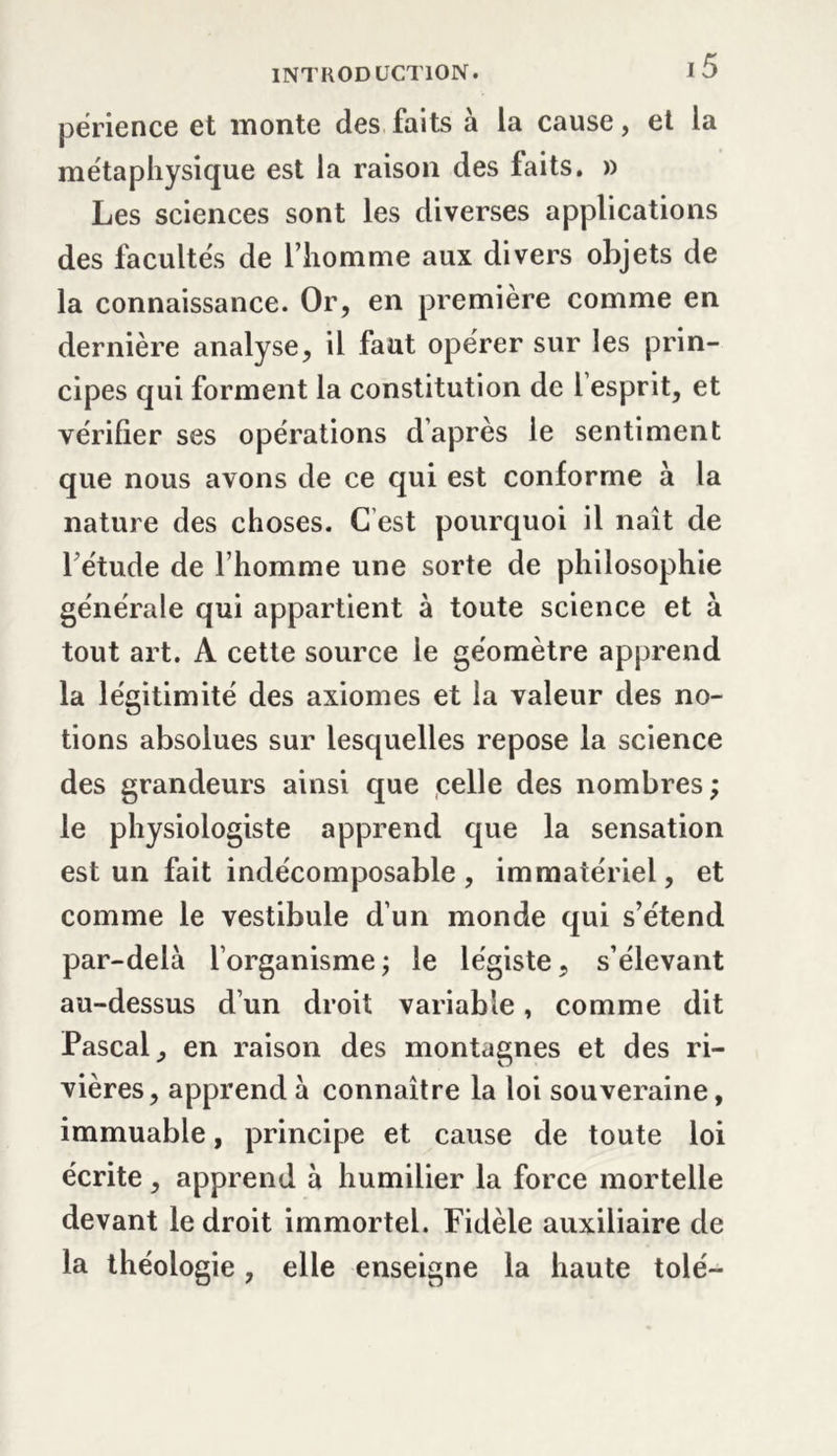 périence et monte des faits à la cause, et la métaphysique est la raison des faits. » Les sciences sont les diverses applications des facultés de l’homme aux divers objets de la connaissance. Or, en première comme en dernière analyse, il faut opérer sur les prin- cipes qui forment la constitution de 1 esprit, et vérifier ses opérations d’après le sentiment que nous avons de ce qui est conforme à la nature des choses. C’est pourquoi il naît de 1 étude de l’homme une sorte de philosophie générale qui appartient à toute science et à tout art. A cette source le géomètre apprend la légitimité des axiomes et la valeur des no- tions absolues sur lesquelles repose la science des grandeurs ainsi que celle des nombres ; le physiologiste apprend que la sensation est un fait indécomposable, immatériel, et comme le vestibule d’un monde qui s’étend par-delà l’organisme ; le légiste, s’élevant au-dessus d’un droit variable, comme dit Pascal, en raison des montagnes et des ri- vières, apprend à connaître la loi souveraine, immuable, principe et cause de toute loi écrite, apprend à humilier la force mortelle devant le droit immortel. Fidèle auxiliaire de la théologie, elle enseigne la haute tolé—