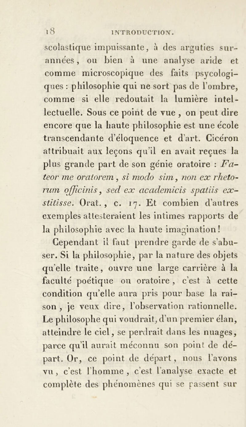 scolastique impuissante, à des arguties sur- années , ou bien à une analyse aride et comme microscopique des faits psycologi- ques : philosophie qui ne sort pas de l’ombre, comme si elle redoutait la lumière intel- lectuelle. Sous ce point de vue , on peut dire encore que la haute philosophie est une école transcendante d’éloquence et d’art. Cicéron attribuait aux leçons qu’il en avait reçues la plus grande part de son génie oratoire : Fa- teor me oratorem, si modo sim, non ex rheto- rum officiais, sed ex ciccidemicis spatiis ex- stitisse. Orat. , c. 17. Et combien d’autres exemples attesteraient les intimes rapports de la philosophie avec la haute imagination! Cependant il faut prendre garde de s’abu- ser. Si la philosophie, par la nature des objets qu elle traite, ouvre une large carrière à la faculté poétique ou oratoire, c’est à cette condition qu’elle aura pris pour base la rai- son , je veux dire, l’observation rationnelle. Le philosophe qui voudrait, d’un premier élan, atteindre le ciel, se perdrait dans les nuages, parce qu’il aurait méconnu son point de dé- part. Or, ce point de départ , nous l’avons vu, c’est l’homme, c’est l’analyse exacte et complète des phénomènes qui se passent sur