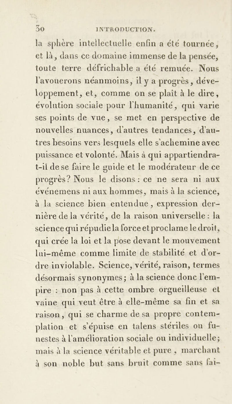 la sphère intellectuelle enfin a été tournée, et là, dans ce domaine immense de la pensée, toute terre défrichable a été remuée. Nous l’avouerons néanmoins, il y a progrès, déve- loppement, et, comme on se plaît à le dire, évolution sociale pour lhumanité, qui varie ses points de vue, se met en perspective de nouvelles nuances, d’autres tendances, d’au- tres besoins vers lesquels elle s’achemine avec puissance et volonté. Mais à qui appartiendra- t-ii de se faire le guide et le modérateur de ce progrès? Nous le disons : ce ne sera ni aux événemens ni aux hommes, mais à la science, à la science bien entendue, expression der- nière de la vérité, de la raison universelle : la science qui répudie la force et proclame le droit, qui crée la loi et la pose devant le mouvement lui-même comme limite de stabilité et d’or- dre inviolable. Science, vérité, raison, termes désormais synonymes; à la science donc l’em- pire : non pas à cette ombre orgueilleuse et vaine qui veut être à elle-même sa fin et sa raison, qui se charme de sa propre contem- plation et s’épuise en talens stériles ou fu- nestes à l’amélioration sociale ou individuelle; mais à la science véritable et. pure , marchant à son noble but sans bruit comme sans fai-