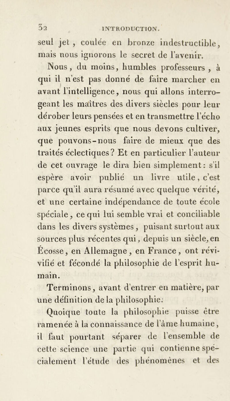 seul jet , coulée en bronze indestructible, mais nous ignorons le secret de l’avenir. Nous, du moins, humbles professeurs , à qui il n’est pas donné de faire marcher en avant l’intelligence, nous qui allons interro- geant les maîtres des divers siècles pour leur dérober leurs pensées et en transmettre l’écho aux jeunes esprits que nous devons cultiver, que pouvons-nous faire de mieux que des traités éclectiques ? Et en particulier l’auteur de cet ouvrage le dira bien simplement: s’il espère avoir publié un livre utile, c’est parce qu il aura résumé avec quelque vérité, et une certaine indépendance de toute école spéciale, ce qui lui semble vrai et conciliable dans les divers systèmes , puisant surtout aux sources plus récentes qui , depuis un siècle, en Écosse, en Allemagne, en France, ont révi- vifié et fécondé la philosophie de l’esprit hu- main. Terminons, avant dentrer en matière, par une définition de la philosophie. Quoique toute la philosophie puisse être ramenée à la connaissance de l ame humaine, il faut pourtant séparer de 1 ensemble de cette science une partie qui contienne spé- cialement l’étude des phénomènes et des