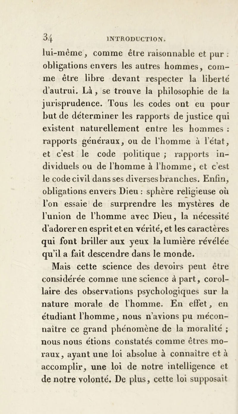 lui-même, comme être raisonnable et pur : obligations envers les autres hommes, com- me être libre devant respecter la liberté d’autrui. Là , se trouve la philosophie de la jurisprudence. Tous les codes ont eu pour but de déterminer les rapports de justice qui existent naturellement entre les hommes : rapports généraux, ou de l’homme à l’état, et c’est le code politique ; rapports in- dividuels ou de l’homme à l’homme, et c’est le code civil dans ses diverses branches. Enfin, obligations envers Dieu : sphère religieuse où l’on essaie de surprendre les mystères de l’union de l’homme avec Dieu, la nécessité d’adorer en esprit et en vérité, et les caractères qui font briller aux yeux la lumière révélée qu’il a fait descendre dans le monde. Mais cette science des devoirs peut être considérée comme une science à part, corol- laire des observations psychologiques sur la nature morale de l’homme. En effet, en étudiant l’homme, nous n’avions pu mécon- naître ce grand phénomène de la moralité ; nous nous étions constatés comme êtres mo- raux, ayant une loi absolue à connaître et à accomplir, une loi de notre intelligence et de notre volonté. De plus, cette loi supposait