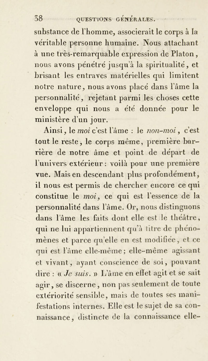 substance de l’homme, associerait le corps à la véritable personne humaine. Nous attachant à une très-remarquable expression de Platon, nous avons pénétré jusqu’à la spiritualité, et brisant les entraves matérielles qui limitent notre nature, nous avons placé dans l’âme la personnalité, rejetant parmi les choses cette enveloppe qui nous a été donnée pour le ministère d’un jour. Ainsi, le moi c’est l’âme : le non-moi, c’est tout le reste, le corps même, première bar- rière de notre âme et point de départ de l’univers extérieur : voilà pour une première vue. Mais en descendant plus profondément, il nous est permis de chercher encore ce qui constitue le moi, ce qui est l’essence de la personnalité dans l’âme. Or, nous distinguons dans lame les faits dont elle est le théâtre, qui ne lui appartiennent qu’à titre de phéno- mènes et parce quelle en est modifiée, et ce qui est lame elle-même; elle-même agissant et vivant, ayant conscience de soi, pouvant dire : « Je suis. » L’âme en effet agit et se sait agir, se discerne, non pas seulement de toute extériorité sensible, mais de toutes ses mani- festations internes. Elle est le sujet de sa con- naissance, distincte &lt;Je la connaissance elle-
