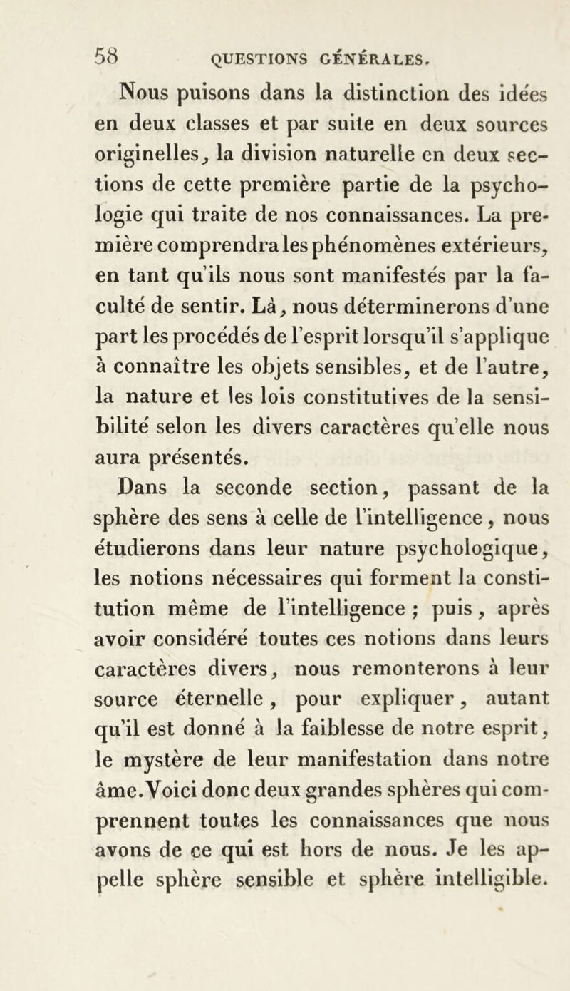 Nous puisons dans la distinction des idées en deux classes et par suite en deux sources originelles, la division naturelle en deux sec- tions de cette première partie de la psycho- logie qui traite de nos connaissances. La pre- mière comprendra les phénomènes extérieurs, en tant qu’ils nous sont manifestés par la fa- culté de sentir. Là, nous déterminerons d’une part les procédés de l’esprit lorsqu’il s’applique à connaître les objets sensibles, et de l’autre, la nature et les lois constitutives de la sensi- bilité selon les divers caractères qu elle nous aura présentés. Dans la seconde section, passant de la sphère des sens à celle de l’intelligence, nous étudierons dans leur nature psychologique, les notions nécessaires qui forment la consti- tution même de l’intelligence ; puis, après avoir considéré toutes ces notions dans leurs caractères divers, nous remonterons h leur source éternelle, pour expliquer, autant qu’il est donné à la faiblesse de notre esprit, le mystère de leur manifestation dans notre âme. Voici donc deux grandes sphères qui com- prennent toutes les connaissances que nous avons de ce qui est hors de nous. Je les ap- pelle sphère sensible et sphère intelligible.