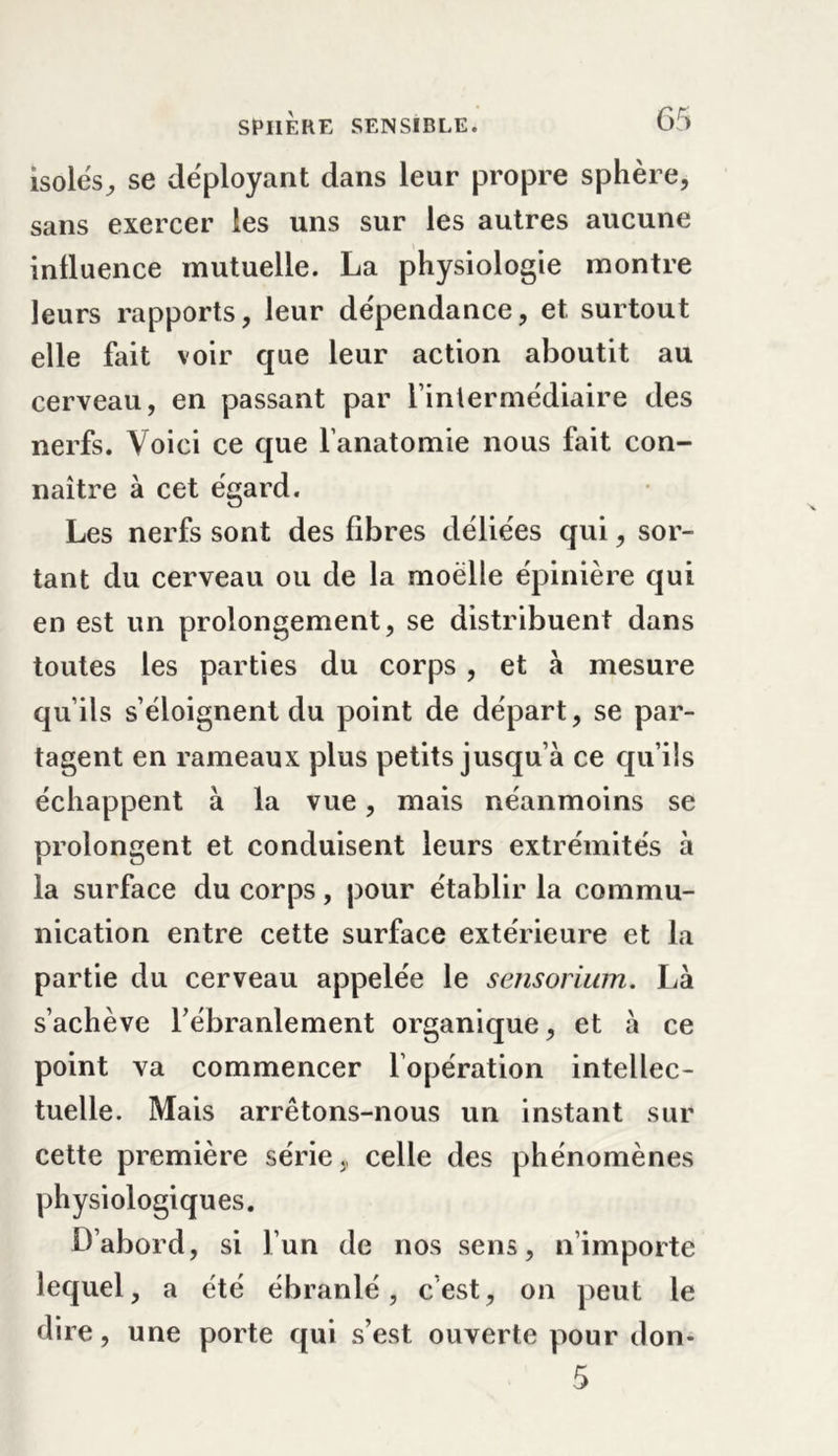 isoles, se déployant dans leur propre sphère, sans exercer les uns sur les autres aucune influence mutuelle. La physiologie montre leurs rapports, leur dépendance, et surtout elle fait voir que leur action aboutit au cerveau, en passant par l’intermédiaire des nerfs. Voici ce que l’anatomie nous fait con- naître à cet égard. Les nerfs sont des fibres déliées qui, sor- tant du cerveau ou de la moelle épinière qui en est un prolongement, se distribuent dans toutes les parties du corps , et à mesure qu’ils s’éloignent du point de départ, se par- tagent en rameaux plus petits jusqu’à ce qu’ils échappent à la vue, mais néanmoins se prolongent et conduisent leurs extrémités à la surface du corps, pour établir la commu- nication entre cette surface extérieure et la partie du cerveau appelée le sensorium. Là s’achève l’ébranlement organique, et à ce point va commencer l’opération intellec- tuelle. Mais arrêtons-nous un instant sur cette première série, celle des phénomènes physiologiques. D’abord, si l’un de nos sens, n’importe lequel, a été ébranlé, c’est, on peut le dire, une porte qui s’est ouverte pour don-