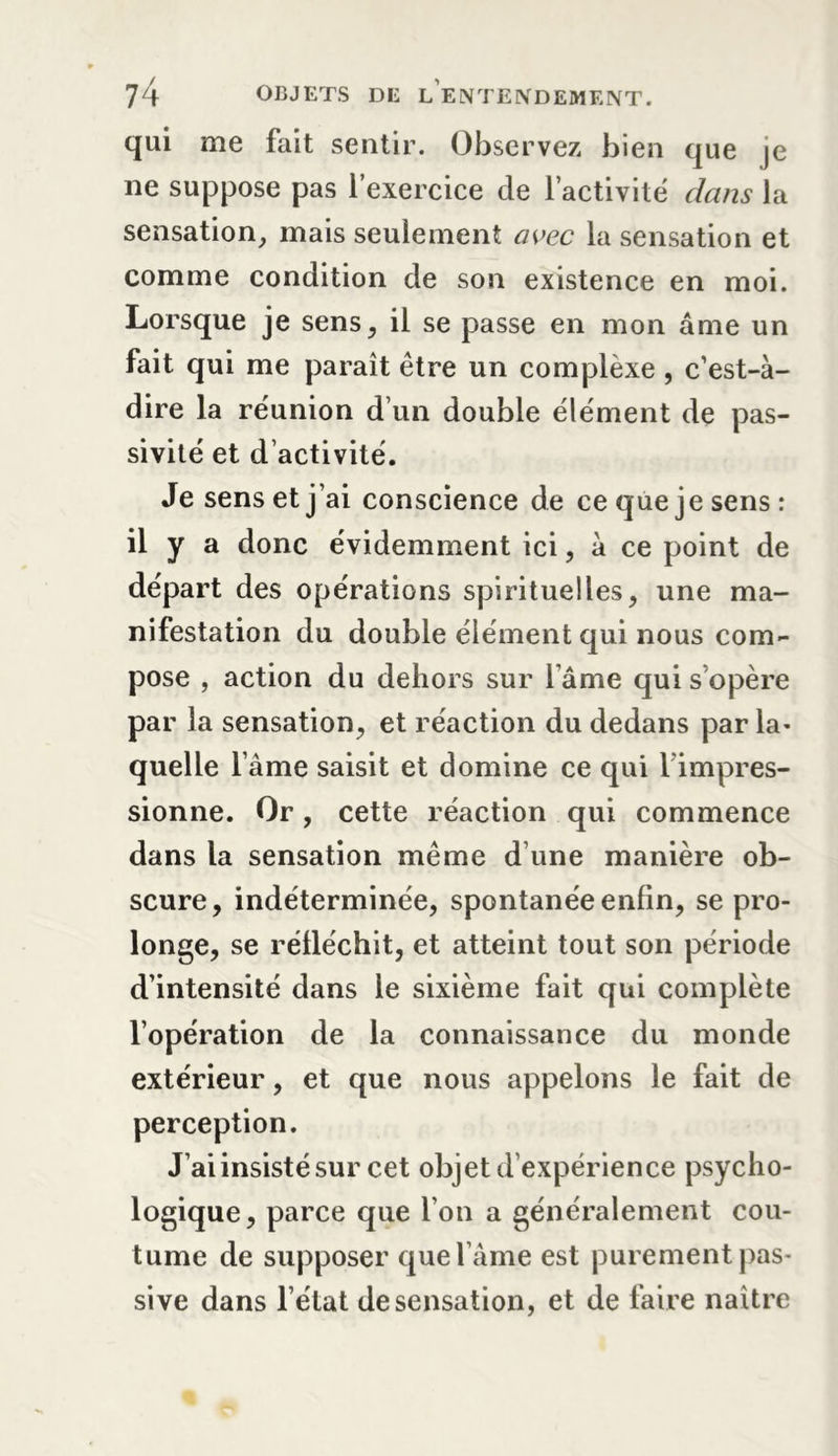 qui me fait sentir. Observez bien que je ne suppose pas l’exercice de l’activité dans la sensation, mais seulement avec la sensation et comme condition de son existence en moi. Lorsque je sens, il se passe en mon âme un fait qui me paraît être un complèxe , c’est-à- dire la réunion d’un double élément de pas- sivité et d activité. Je sens et j’ai conscience de ce que je sens: il y a donc évidemment ici, à ce point de départ des opérations spirituelles, une ma- nifestation du double élément qui nous com- pose , action du dehors sur l’âme qui s’opère par la sensation, et réaction du dedans par la- quelle l ame saisit et domine ce qui 1 impres- sionne. Or, cette réaction qui commence dans la sensation même d’une manière ob- scure, indéterminée, spontanée enfin, se pro- longe, se réfléchit, et atteint tout son période d’intensité dans le sixième fait qui complète l’opération de la connaissance du monde extérieur, et que nous appelons le fait de perception. J’ai insisté sur cet objet d’expérience psycho- logique, parce que l’on a généralement cou- tume de supposer que l’âme est purement pas- sive dans l’état de sensation, et de faire naître