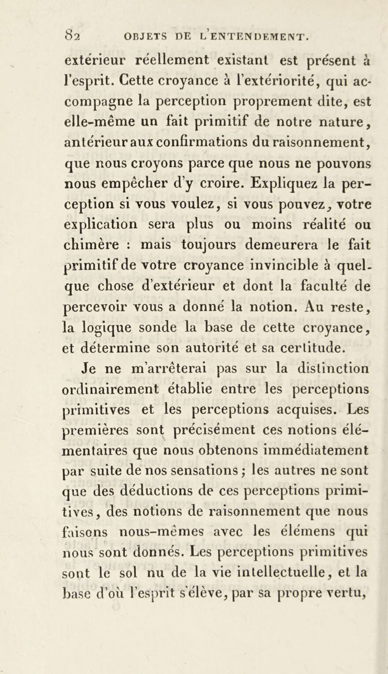 extérieur réellement existant est présent à l’esprit. Cette croyance à l’extériorité, qui ac- compagne la perception proprement dite, est elle-même un fait primitif de notre nature, antérieur aux confirmations du raisonnement, que nous croyons parce que nous ne pouvons nous empêcher d’y croire. Expliquez la per- ception si vous voulez, si vous pouvez, votre explication sera plus ou moins réalité ou chimère : mais toujours demeurera le fait primitif de votre croyance invincible à quel- que chose d’extérieur et dont la faculté de percevoir vous a donné la notion. Au reste, la logique sonde la base de cette croyance, et détermine son autorité et sa cerlitude. Je ne m’arrêterai pas sur la distinction ordinairement établie entre les perceptions primitives et les perceptions acquises. Les premières sont précisément ces notions élé- mentaires que nous obtenons immédiatement par suite de nos sensations ; les autres ne sont que des déductions de ces perceptions primi- tives, des notions de raisonnement que nous faisons nous-mêmes avec les élémens qui nous sont donnés. Les perceptions primitives sont le sol nu de la vie intellectuelle, et la base d’oii l’esprit s'élève, par sa propre vertu,