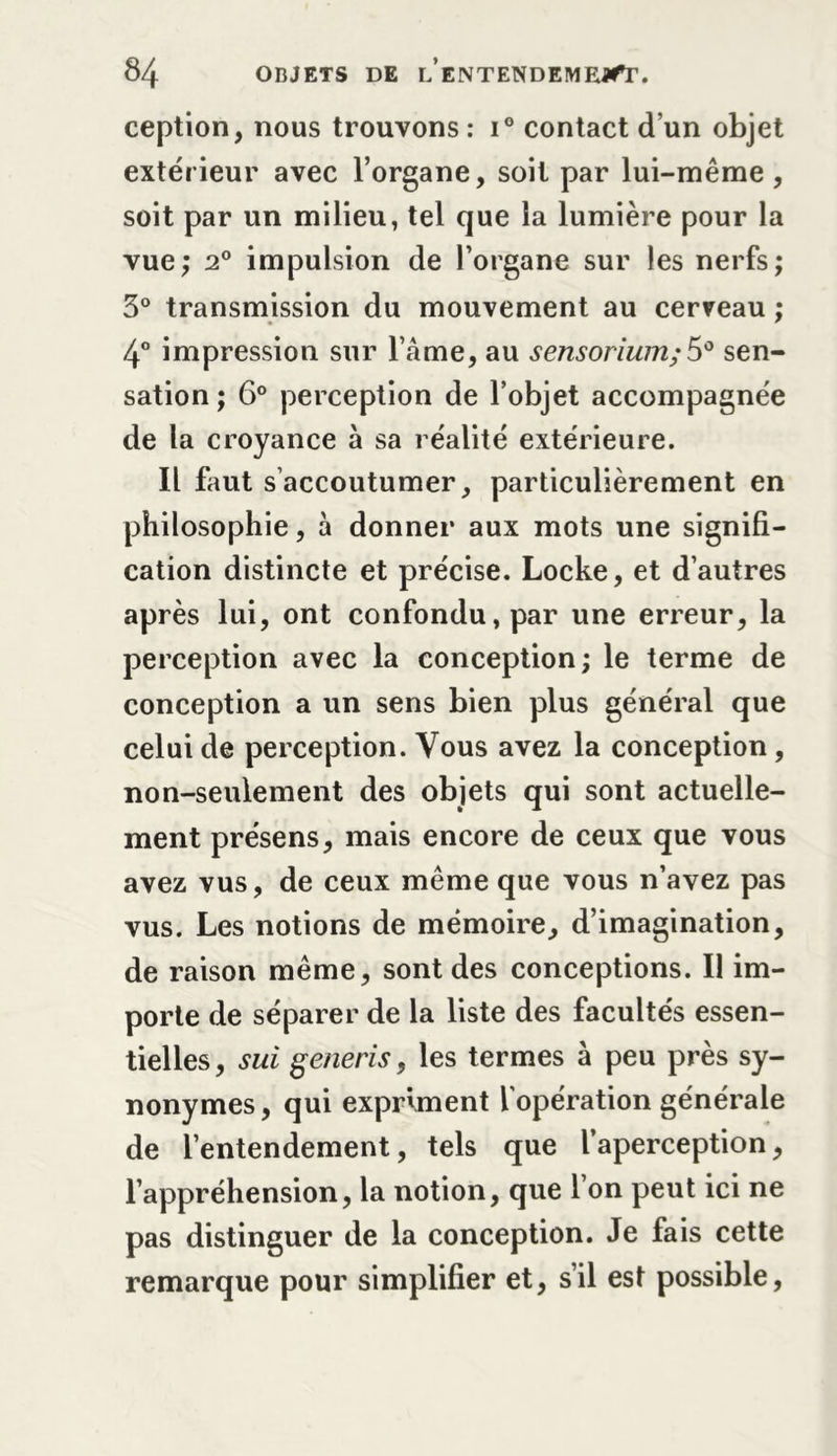 ception, nous trouvons : i° contact d’un objet extérieur avec l’organe, soit par lui-même , soit par un milieu, tel que la lumière pour la vue,* 2° impulsion de l’organe sur les nerfs; 3° transmission du mouvement au cerveau ; 4° impression sur l’âme, au sensorium; 5° sen- sation ; 6° perception de l’objet accompagnée de la croyance à sa réalité extérieure. Il faut s accoutumer, particulièrement en philosophie, à donner aux mots une si gnifi- cation distincte et précise. Locke, et d’autres après lui, ont confondu, par une erreur, la perception avec la conception; le terme de conception a un sens bien plus général que celui de perception. Vous avez la conception, non-seulement des objets qui sont actuelle- ment présens, mais encore de ceux que vous avez vus, de ceux même que vous n’avez pas vus. Les notions de mémoire, d’imagination, de raison même, sont des conceptions. Il im- porte de séparer de la liste des facultés essen- tielles, sui generis, les termes à peu près sy- nonymes, qui expriment l’opération générale de l’entendement, tels que l’aperception, l’appréhension, la notion, que 1 on peut ici ne pas distinguer de la conception. Je fais cette remarque pour simplifier et, s’il est possible,