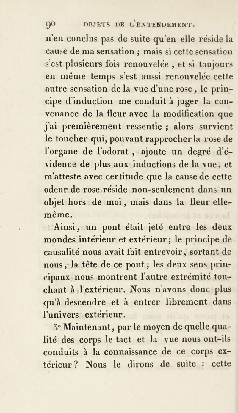 n’en conclus pas de suite qu’en elle réside la cause de ma sensation ; mais si cette sensation s’est plusieurs fois renouvelée , et si toujours en même temps s’est aussi renouvelée cette autre sensation de la vue d’une rose , le prin- cipe d’induction me conduit à juger la con- venance de la fleur avec la modification que j’ai premièrement ressentie ; alors survient le toucher qui, pouvant rapprocher la rose de l’organe de l’odorat , ajoute un degré d’é- vidence de plus aux inductions de la vue, et m’atteste avec certitude que la cause de cette odeur de rose réside non-seulement dans un objet hors de moi, mais dans la fleur elle- même. Ainsi, un pont était jeté entre les deux mondes intérieur et extérieur; le principe de causalité nous avait fait entrevoir, sortant de nous, la tête de ce pont ; les deux sens prin- cipaux nous montrent l’autre extrémité tou- chant à l’extérieur. Nous n'avons donc plus qu’à descendre et à entrer librement dans l’univers extérieur. 3° Maintenant, par le moyen de quelle qua- lité des corps le tact et la vue nous ont-ils conduits à la connaissance de ce corps ex- térieur? Nous le dirons de suite : cette