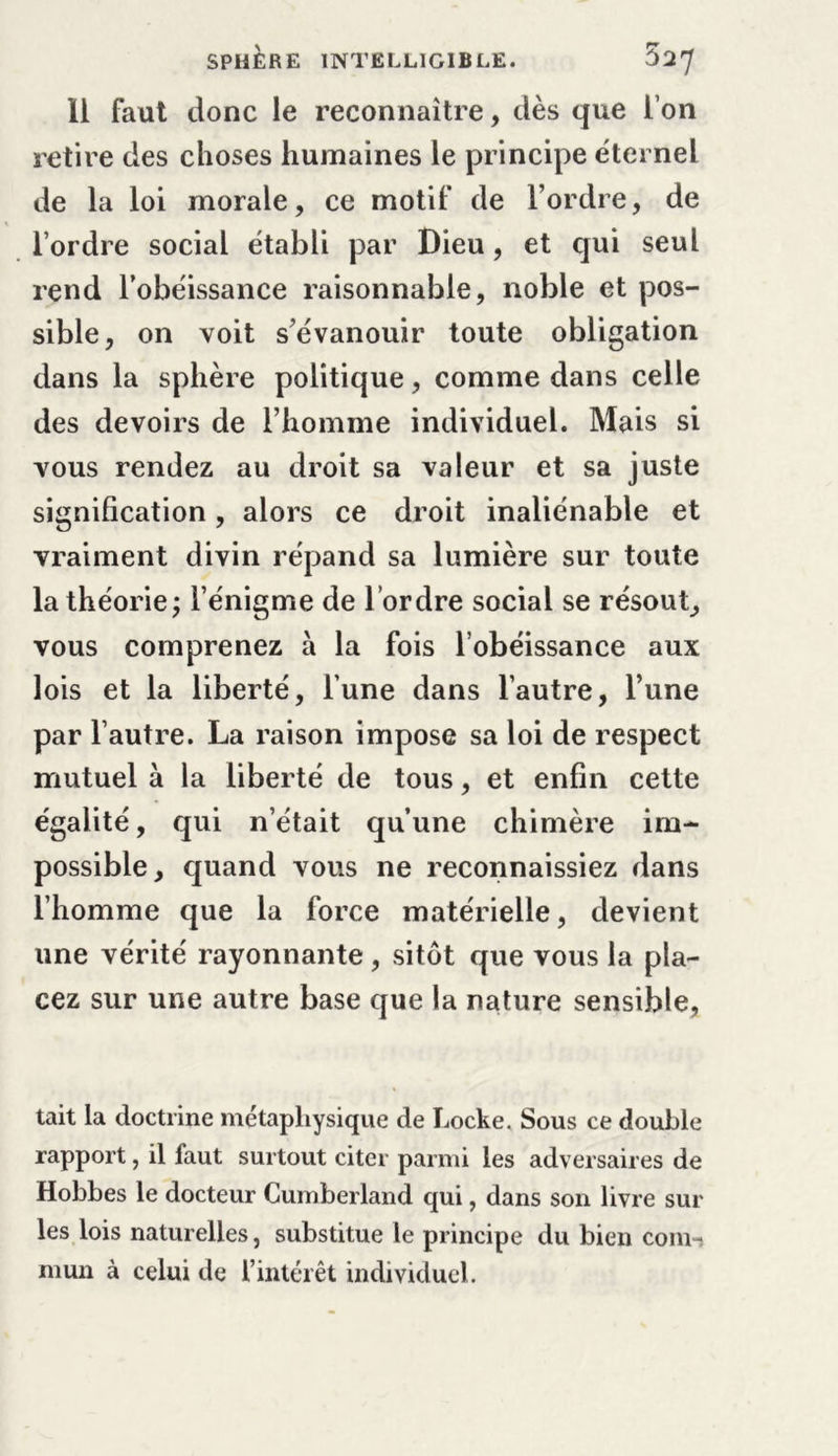 Il faut donc le reconnaître, dès que l’on retire des choses humaines le principe éternel de la loi morale, ce motif de l’ordre, de l’ordre social établi par Dieu, et qui seul rend l’obéissance raisonnable, noble et pos- sible, on voit s’évanouir toute obligation dans la sphère politique, comme dans celle des devoirs de l’homme individuel. Mais si vous rendez au droit sa valeur et sa juste signification, alors ce droit inaliénable et vraiment divin répand sa lumière sur toute la théorie ; l’énigme de l’ordre social se résout, vous comprenez à la fois l’obéissance aux lois et la liberté, l’une dans l’autre, l’une par l’autre. La raison impose sa loi de respect mutuel à la liberté de tous, et enfin cette égalité, qui n’était qu’une chimère im- possible, quand vous ne reconnaissiez dans l’homme que la force matérielle, devient une vérité rayonnante, sitôt que vous la pla- cez sur une autre base que la nature sensible, tait la doctrine métaphysique de Locke. Sous ce double rapport, il faut surtout citer parmi les adversaires de Hobbes le docteur Cumberland qui, dans son livre sur les lois naturelles, substitue le principe du bien com-s mun à celui de l’intérêt individuel.