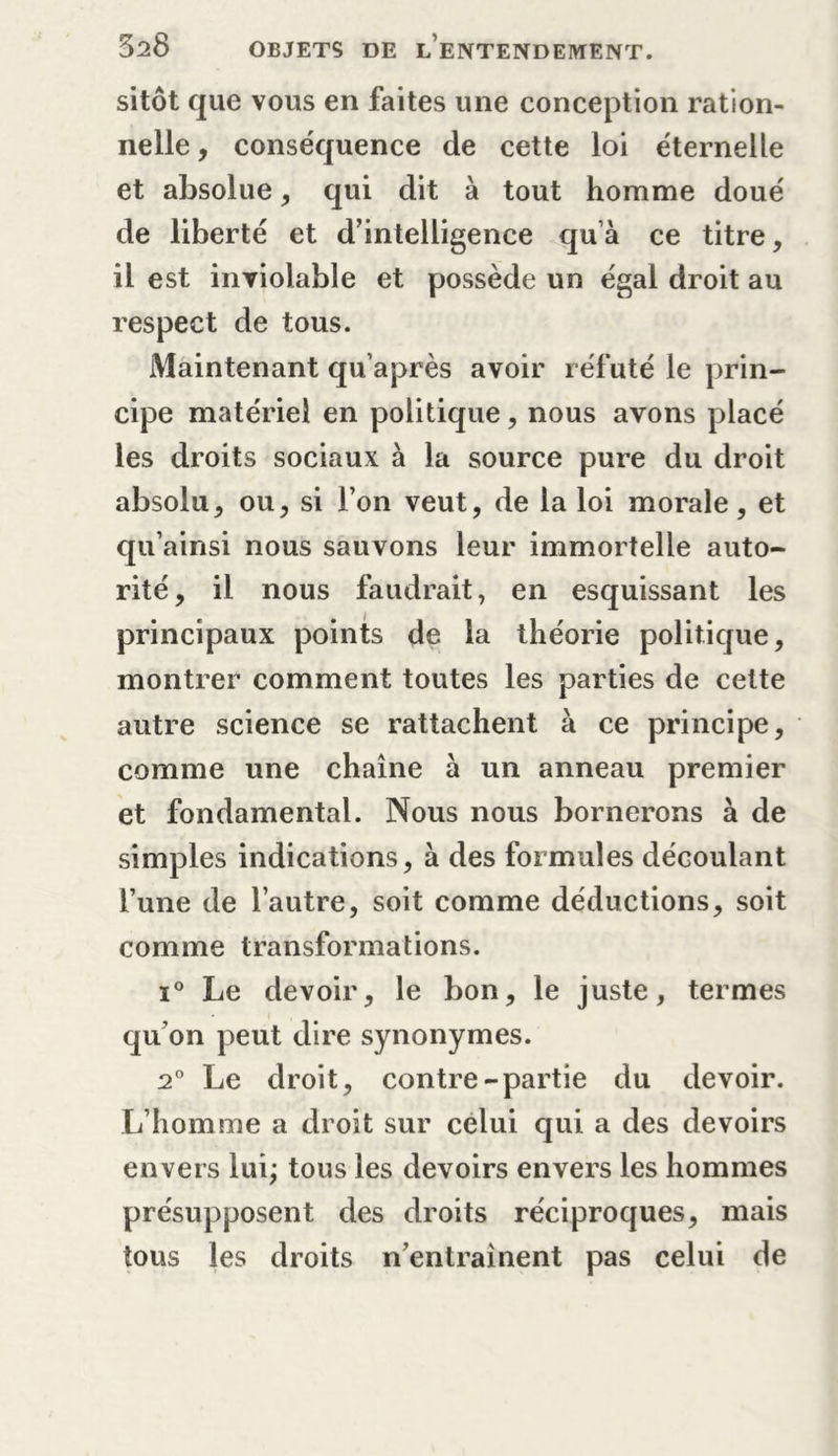 sitôt que vous en faites une conception ration- nelle, conséquence de cette loi éternelle et absolue, qui dit à tout homme doué de liberté et d’intelligence qu’à ce titre, il est inviolable et possède un égal droit au respect de tous. Maintenant qu’après avoir réfuté le prin- cipe matériel en politique, nous avons placé les droits sociaux à la source pure du droit absolu, ou, si l’on veut, de la loi morale, et qu’ainsi nous sauvons leur immortelle auto- rité, il nous faudrait, en esquissant les principaux points de la théorie politique, montrer comment toutes les parties de cette autre science se rattachent à ce principe, comme une chaîne à un anneau premier et fondamental. Nous nous bornerons à de simples indications, à des formules découlant l’une de l’autre, soit comme déductions, soit comme transformations. i° Le devoir, le bon, le juste, termes qu’on peut dire synonymes. 2° Le droit, contre-partie du devoir. L’homme a droit sur celui qui a des devoirs envers lui; tous les devoirs envers les hommes présupposent des droits réciproques, mais tous les droits n’entraînent pas celui de