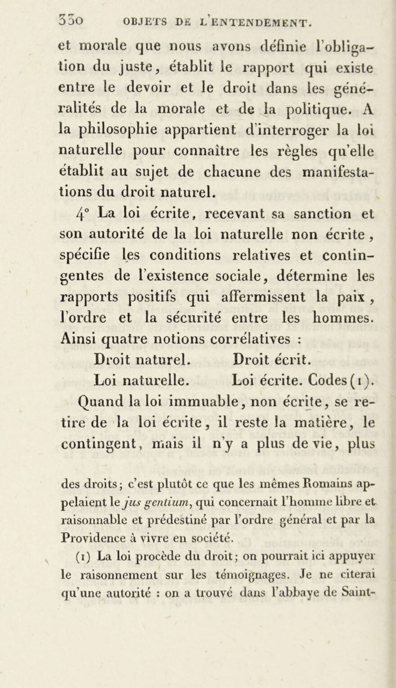 et morale que nous avons définie l’obliga- tion du juste, établit le rapport qui existe entre le devoir et le droit dans les géné- ralités de la morale et de la politique. À la philosophie appartient d'interroger la loi naturelle pour connaître les règles quelle établit au sujet de chacune des manifesta- tions du droit naturel. 4° La loi écrite, recevant sa sanction et son autorité de la loi naturelle non écrite , spécifie les conditions relatives et contin- gentes de lexistence sociale, détermine les rapports positifs qui affermissent la paix , l’ordre et la sécurité entre les hommes. Ainsi quatre notions corrélatives : Droit naturel. Droit écrit. Loi naturelle. Loi écrite. Codes(i). Quand la loi immuable, non écrite, se re- tire de la loi écrite, il reste la matière, le contingent, mais il n’y a plus de vie, plus des droits ; c’est plutôt ce que les mêmes Romains ap- pelaient le jus gentium, qui concernait l’homme libre et raisonnable et prédestiné par l’ordre général et par la Providence à vivre en société. (i) La loi procède du droit; on pourrait ici appuyer le raisonnement sur les témoignages. Je ne citerai qu’une autorité : on a trouvé dans l’abbaye de Saint-
