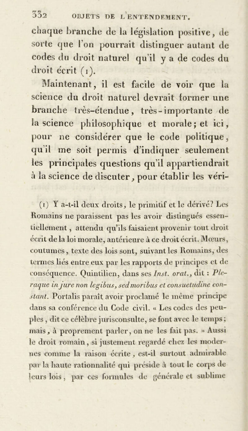 chaque branche de la législation positive, de sorte que l’on pourrait distinguer autant de codes du droit naturel qu’il y a de codes du droit écrit (i). Maintenant, il est facile de voir que la science du droit naturel devrait former une branche très-étendue, très-importante de la science philosophique et morale; et ici, pour ne considérer que le code politique, qu il me soit permis d’indiquer seulement les principales questions qu’il appartiendrait à la science de discuter, pour établir les véri- (i) Y a-t-il deux droits, le primitif et le dérivé? Les Romains lie paraissent pas les avoir distingués essen- tiellement , attendu qu’ils faisaient provenir tout droit écrit de la loi morale, antérieure à ce droit écrit. Moeurs, coutumes, texte des lois sont, suivant les Romains, des termes liés entre eux par les rapports de principes et de conséquence. Quintilien, dans ses Inst, orat., dit : Ple- raque in jure non legibus, sedmoribus et consuetudinc con- stant. Portalis paraît avoir proclamé le même principe dans sa conférence du Code civil. « Les codes des peu- ples , dit ce célèbre jurisconsulte, se font avec le temps ; mais, à proprement parler, on ne les fait pas. » Aussi le droit romain, si justement regardé chez les moder- nes comme la raison écrite, est-il surtout admirable par la haute rationnalité qui préside à tout le corps de jours lois , par ces formules de générale et sublime