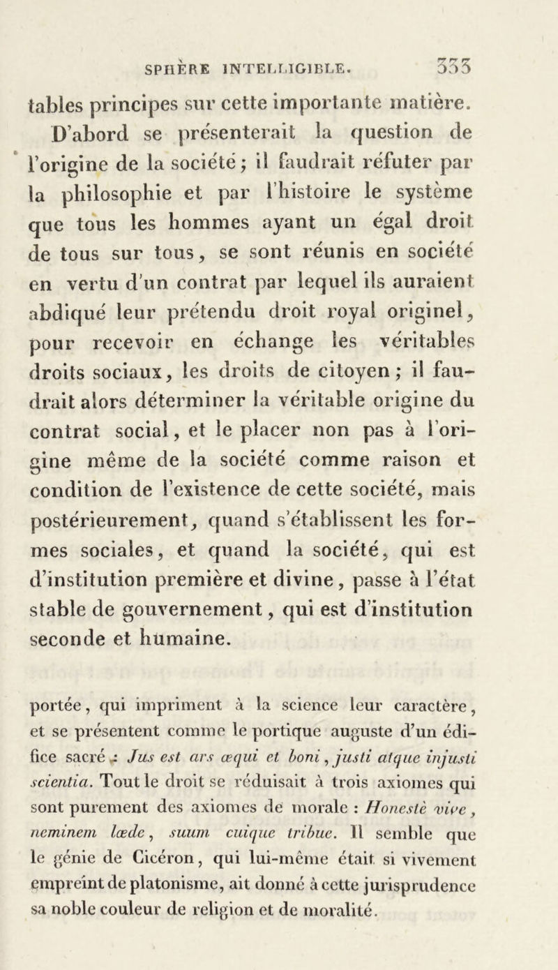 tables principes sur cette importante matière. D’abord se présenterait la question de l’origine de la société; il faudrait réfuter par la philosophie et par l’histoire le système que tous les hommes ayant un égal droit, de tous sur tous, se sont réunis en société en vertu d’un contrat par lequel ils auraient abdiqué leur prétendu droit royal originel, pour recevoir en échange les véritables droits sociaux, les droits de citoyen; il fau- drait alors déterminer la véritable origine du contrat social, et le placer non pas à l'ori- gine même de la société comme raison et condition de l’existence de cette société, mais postérieurement, quand s’établissent les for- mes sociales, et quand la société, qui est. d’institution première et divine , passe a l’état stable de gouvernement, qui est d’institution seconde et humaine. portée, qui impriment à la science leur caractère, et se présentent comme le portique auguste d’un édi- fice sacré - Jus est ars œqui et boni, justi alquc injusli scientia. Tout le droit se réduisait à trois axiomes qui sont purement des axiomes de morale : Honeslè vive, ncminem lœdc, suurn cuique tribuc. 11 semble que le génie de Cicéron, qui lui-même était si vivement empreint de platonisme, ait donné à cette jurisprudence sa noble couleur de religion et de moralité.