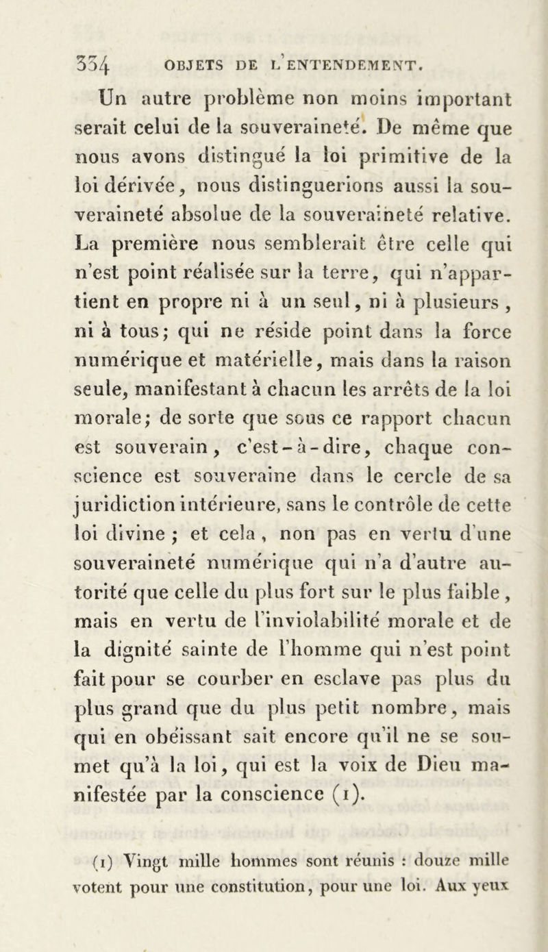 Un autre problème non moins important serait celui de la souveraineté. De même que nous avons distingué la loi primitive de la loi dérivée, nous distinguerions aussi la sou- veraineté absolue de la souveraineté relative. La première nous semblerait être celle qui n’est point réalisée sur la terre, qui n’appar- tient en propre ni à un seul, ni à plusieurs , ni à tous; qui ne réside point dans la force numérique et matérielle, mais dans la raison seule, manifestant à chacun les arrêts de la loi morale; de sorte que sous ce rapport chacun est souverain, c’est-à-dire, chaque con- science est souveraine dans le cercle de sa juridiction intérieure, sans le contrôle de cette loi divine ; et cela , non pas en verlu d’une souveraineté numérique qui n’a d’autre au- torité que celle du plus fort sur le plus faible , mais en vertu de l’inviolabilité morale et de la dignité sainte de l’homme qui n’est point fait pour se courber en esclave pas plus du plus grand que du plus petit nombre, mais qui en obéissant sait encore qu’il ne se sou- met qu’à la loi, qui est la voix de Dieu ma- nifestée par la conscience (i). (i) Vingt mille hommes sont réunis : douze mille votent pour une constitution, pour une loi. Aux yeux