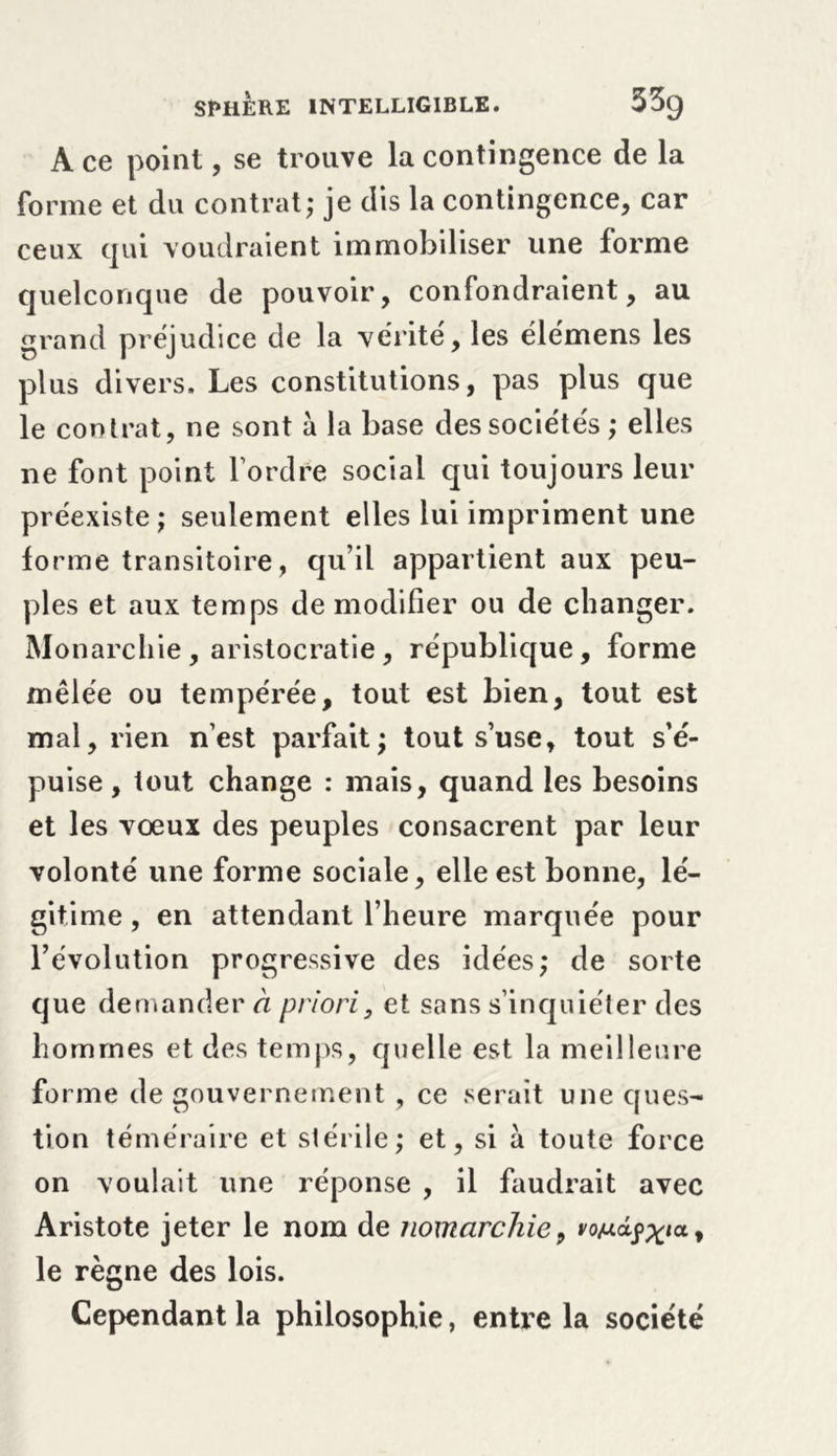 A ce point, se trouve la contingence de la forme et du contrat; je dis la contingence, car ceux qui voudraient immobiliser une forme quelconque de pouvoir, confondraient, au grand préjudice de la vérité, les élémens les plus divers. Les constitutions, pas plus que le contrat, ne sont à la base des sociétés ; elles ne font point l’ordre social qui toujours leur préexiste; seulement elles lui impriment une forme transitoire, qu’il appartient aux peu- ples et aux temps de modifier ou de changer. Monarchie , aristocratie , république, forme mêlée ou tempérée, tout est bien, tout est mal, rien n’est parfait; tout s’use, tout s’é- puise , tout change : mais, quand les besoins et les voeux des peuples consacrent par leur volonté une forme sociale, elle est bonne, lé- gitime , en attendant l’heure marquée pour l’évolution progressive des idées; de sorte que demandera priori, et sans s’inquiéter des hommes et des temps, quelle est la meilleure forme de gouvernement , ce serait une ques- tion téméraire et stérile; et, si à toute force on voulait une réponse , il faudrait avec Aristote jeter le nom de noinarchie, vojucifXl(t> le règne des lois. Cependant la philosophie, entre la société