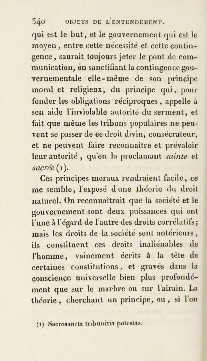 qui est le but, et le gouvernement qui est le moyen , entre cette nécessité et cette contin- gence, saurait toujours jeter le pont de com- munication, en sanctifiant la contingence gou- vernementale elle-même de son principe moral et religieux, du principe qui, pour fonder les obligations réciproques , appelle à son aide l’inviolable autorité du serment, et fait que même les tribuns populaires ne peu- vent se passer de ee droit divin, consécrateur, et ne peuvent faire reconnaître et prévaloir leur autorité , qu’en la proclamant sainte et sacrée (i). Ces principes moraux rendraient facile, ce me semble, l’exposé dune théorie du droit naturel. On reconnaîtrait que la société et le gouvernement sont deux puissances qui ont l’une à l’égard de l’autre des droits corrélatifs; mais les droits de la société sont antérieurs , ils constituent ces droits inaliénables de l’homme, vainement écrits à la tête de certaines constitutions, et gravés dans la conscience universelle bien plus profondé- ment que sur le marbre ou sur l’airain. La théorie, cherchant un principe, ou , si l’on (i) Sacrosancta tribunitia potestas.