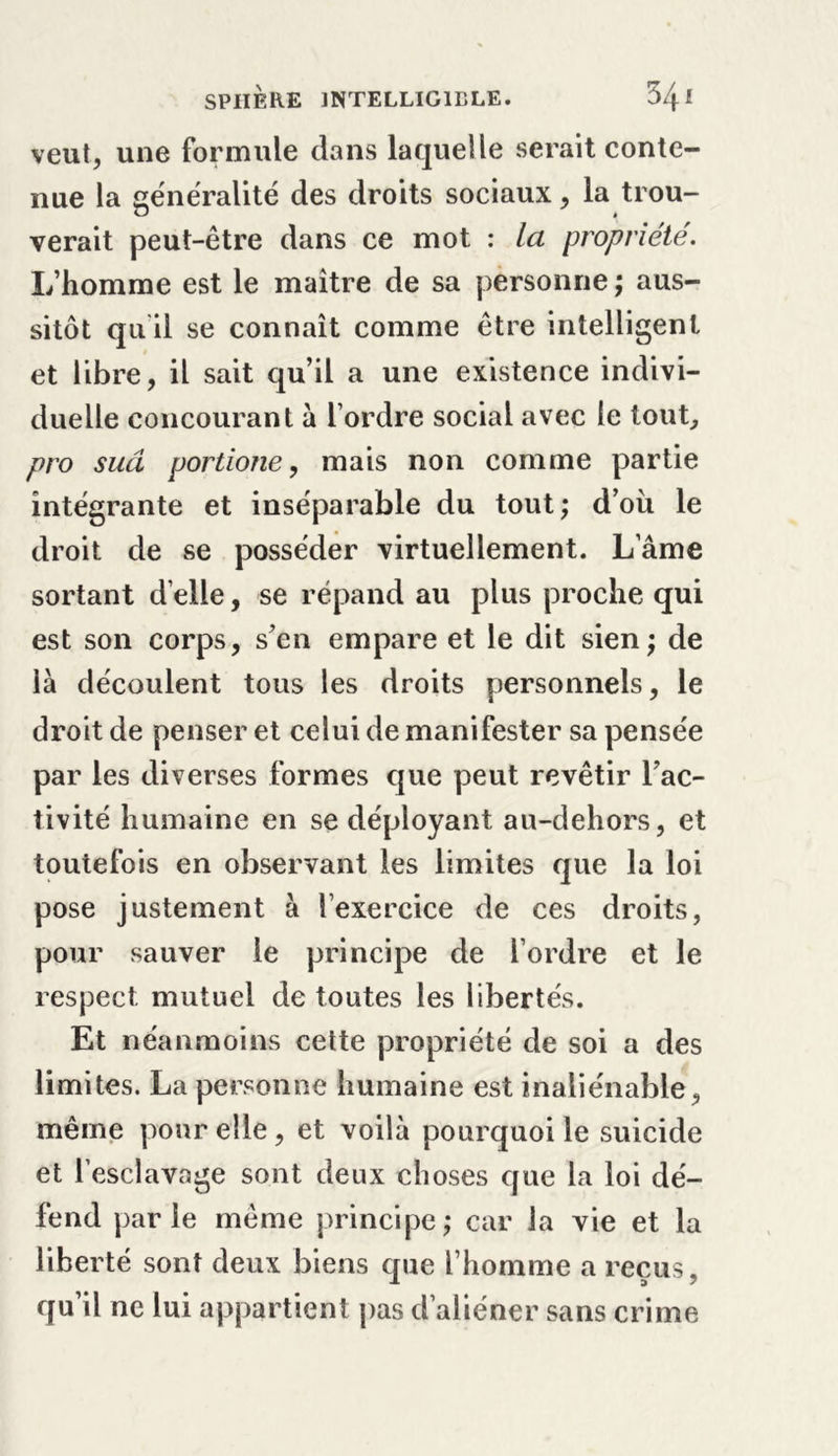 veut, une formule dans laquelle serait conte- nue la généralité des droits sociaux, la trou- verait peut-être dans ce mot : la propriété. L’homme est le maître de sa personne ; aus- sitôt qu il se connaît comme être intelligent et libre, il sait qu’il a une existence indivi- duelle concourant à l’ordre social avec le tout, pro sud portione, mais non comme partie intégrante et inséparable du tout; d’ou le droit de se posséder virtuellement. Lame sortant d’elle, se répand au plus proche qui est son corps, s’en empare et le dit sien; de là découlent tous les droits personnels, le droit de penser et celui de manifester sa pensée par les diverses formes que peut revêtir l’ac- tivité humaine en se déployant au-dehors, et toutefois en observant les limites que la loi pose justement à l’exercice de ces droits, pour sauver le principe de l’ordre et le respect mutuel de toutes les libertés. Et néanmoins cette propriété de soi a des limites. La personne humaine est inaliénable, même pour elle, et voilà pourquoi le suicide et l’esclavage sont deux choses que la loi dé- fend parle même principe; car la vie et la liberté sont deux biens que l’homme a reçus, qu’il ne lui appartient pas d’aliéner sans crime