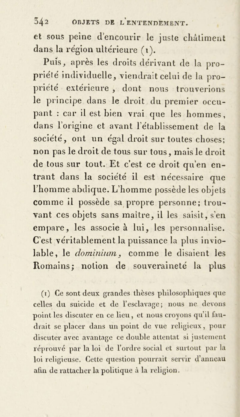 et sous peine d’encourir le juste châtiment dans la région ultérieure (1). Puis, après les droits dérivant de la pro- priété individuelle, viendrait celui de la pro- priété extérieure , dont nous trouverions le principe dans le droit du premier occu- pant : car il est bien vrai que les hommes, dans l’origine et avant l’établissement de la société, ont un égal droit sur toutes choses; non pas le droit de tous sur tous, mais le droit de tous sur tout. Et c’est ce droit qu’en en- trant dans la société il est nécessaire que rhomme abdique. L’homme possède les objets comme il possède sa propre personne; trou- vant ce s objets sans maître, il les saisit, s’en empare, les associe à lui, les personnalise. C’est véritablement la puissance la plus invio- lable, le do minium, comme le disaient les Romains; notion de souveraineté la plus (i) Ce sont deux grandes thèses philosophiques que celles du suicide et de l’esclavage; nous ne devons point les discuter en ce lieu, et nous croyons qu’il fau- drait se placer dans un point de vue religieux, pour discuter avec avantage ce double attentat si justement réprouvé par la loi de l’ordre social et surtout par la loi religieuse. Cette question pourrait servir d’anneau afin de rattacher la politique à la religion.