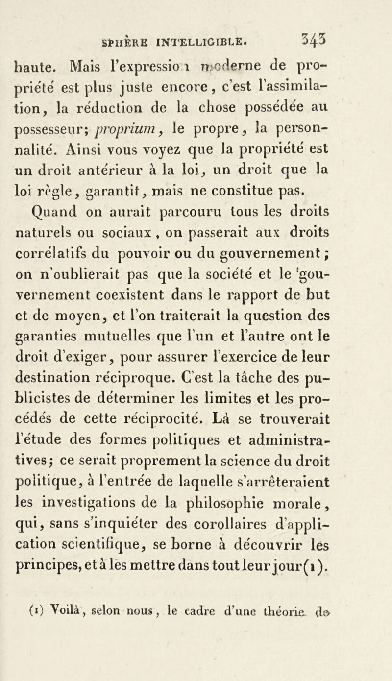 haute. Mais l’expressio 1 moderne de pro- priété est plus juste encore, c’est l’assimila- tion, la réduction de la chose possédée au possesseur; proprium, le propre, la person- nalité. Ainsi vous voyez que la propriété est un droit antérieur à la loi, un droit que la loi règle, garantit, mais ne constitue pas. Quand on aurait parcouru tous les droits naturels ou sociaux , on passerait aux droits corrélatifs du pouvoir ou du gouvernement ; on n’oublierait pas que la société et le 'gou- vernement coexistent dans le rapport de but et de moyen, et l’on traiterait la question des garanties mutuelles que l un et l’autre ont le droit d’exiger, pour assurer l’exercice de leur destination réciproque. C’est la tâche des pu- blicistes de déterminer les limites et les pro- cédés de cette réciprocité. Lâ se trouverait l’étude des formes politiques et administra- tives; ce serait proprement la science du droit politique, à l’entrée de laquelle s’arrêteraient les investigations de la philosophie morale, qui, sans s’inquiéter des corollaires d’appli- cation scientifique, se borne à découvrir les principes, et à les mettre dans tout leur jour(i). (i) Voilà, selon nous, le cadre d’une théorie d&amp;