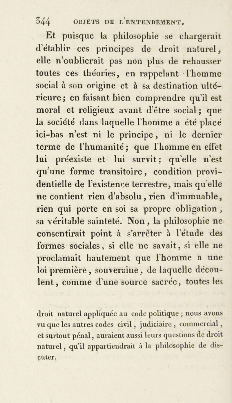 Et puisque la philosophie se chargerait d établir ces principes de droit naturel, elle n’oublierait pas non plus de rehausser toutes ces théories, en rappelant l’homme social à son origine et à sa destination ulté- rieure; en faisant bien comprendre qu’il est moral et religieux avant d’être social ; que la société dans laquelle l’homme a été placé ici-bas n’est ni le principe, ni le dernier terme de l’humanité ; que l'homme en effet lui préexiste et lui survit; quelle n’est qu’une forme transitoire, condition provi- dentielle de l’existence terrestre, mais qu elle ne contient rien d’absolu, rien d’immuable, rien qui porte en soi sa propre obligation, sa véritable sainteté. Non, la philosophie ne consentirait point à s’arrêter à l’étude des formes sociales, si elle ne savait, si elle ne proclamait hautement que l’homme a une loi première, souveraine, de laquelle décou- lent, comme d’une source sacrée, toutes les droit naturel appliquée au code politique ; nous avons vu que les autres codes civil, judiciaire , commercial, et surtout pénal, auraient aussi leurs questions de droit naturel, qu’il appartiendrait à la philosophie de dis- cuter.