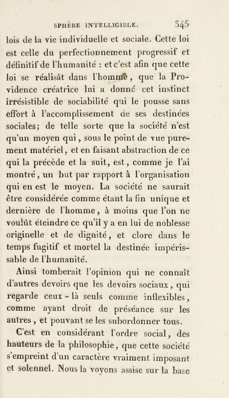 lois de la vie individuelle et sociale. Cette loi est celle du perfectionnement progressif et définitif de l’humanité : et c’est afin que cette loi se réalisât dans l’hommfè, que la Pro- vidence créatrice lui a donne cet instinct irrésistible de sociabilité qui le pousse sans effort à Faccomplissement üe ses destinées sociales; de telle sorte que la société n’est qu’un moyen qui, sous le point de vue pure- ment matériel, et en faisant abstraction de ce qui la précède et la suit, est, comme je l’ai montré, un but par rapport à l’organisation qui en est le moyen. La société ne saurait être considérée comme étant la fin unique et dernière de l’homme, à moins que l’on ne voulût éteindre ce qu’il y a en lui de noblesse originelle et de dignité, et clore dans le temps fugitif et mortel la destinée impéris- sable de l’humanité. Ainsi tomberait 1 opinion qui ne connaît d’autres devoirs que les devoirs sociaux, qui regarde ceux-là seuls comme inflexibles, comme ayant droit de préséance sur les autres , et pouvant se les subordonner tous. C’est en considérant l’ordre social, des hauteurs de la philosophie, que cette société s’empreint d’un caractère vraiment imposant et solennel. Nous la voyons assise sur la base