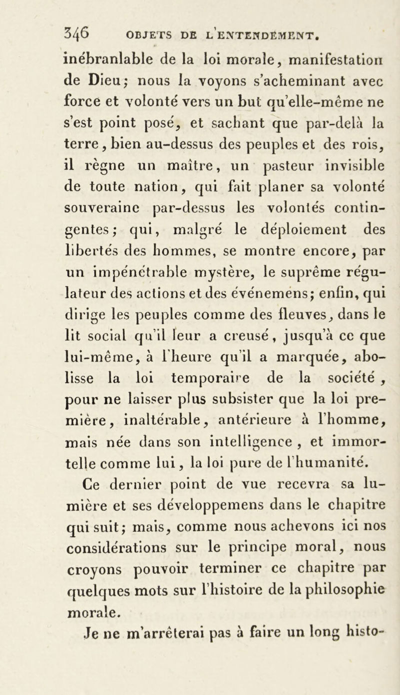 inébranlable de la loi morale, manifestation de Dieu; nous la voyons s’acheminant avec force et volonté vers un but qu’ elle-même ne s’est point posé, et sachant que par-delà la terre , bien au-dessus des peuples et des rois, il règne un maître, un pasteur invisible de toute nation, qui fait planer sa volonté souveraine par-dessus les volontés contin- gentes; qui, malgré le déploiement des libertés des hommes, se montre encore, par un impénétrable mystère, le suprême régu- lateur des actions et des événemens; enfin, qui dirige les peuples comme des fleuves, dans le lit social qu’il leur a creusé, jusqu’à ce que lui-même, à 1 heure qu’il a marquée, abo- lisse la loi temporaire de la société , pour ne laisser plus subsister que la loi pre- mière, inaltérable, antérieure à l’homme, mais née dans son intelligence , et immor- telle comme lui, la loi pure de l’humanité. Ce dernier point de vue recevra sa lu- mière et ses développemens dans le chapitre qui suit; mais, comme nous achevons ici nos considérations sur le principe moral, nous croyons pouvoir terminer ce chapitre par quelques mots sur l’histoire de la philosophie morale. Je ne m’arrêterai pas à faire un long histo-