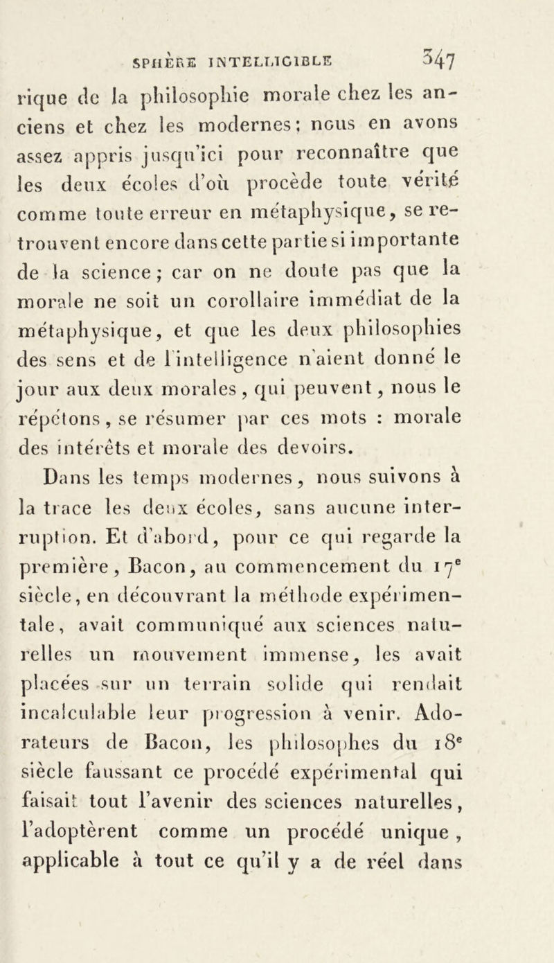 rique tic la philosophie morale chez les an- ciens et chez les modernes; nous en avons assez appris jusqu’ici pour reconnaître que les deux écoles doit procède toute vérité comme toute erreur en métaphysique, se re- trouvent encore dans cette partie si importante de la science; car on ne doute pas que la morale ne soit un corollaire immédiat de la métaphysique, et que les deux philosophies des sens et de 1 intelligence liaient donné le jour aux deux morales, qui peuvent, nous le répétons, se résumer par ces mots : morale des intérêts et morale des devoirs. Dans les temps modernes, nous suivons à la trace les deux écoles, sans aucune inter- ruption. Et d’abord, pour ce qui regarde la première, Bacon, au commencement du 17e siècle, en découvrant la méthode expérimen- tale, avait communiqué aux sciences natu- relles un mouvement immense, les avait placées sur un terrain solide qui rendait incalculable leur progression à venir. Ado- rateurs de Bacon, les philosophes du 18e siècle faussant ce procédé expérimental qui faisait tout l’avenir des sciences naturelles, l’adoptèrent comme un procédé unique , applicable à tout ce qu’il y a de réel dans
