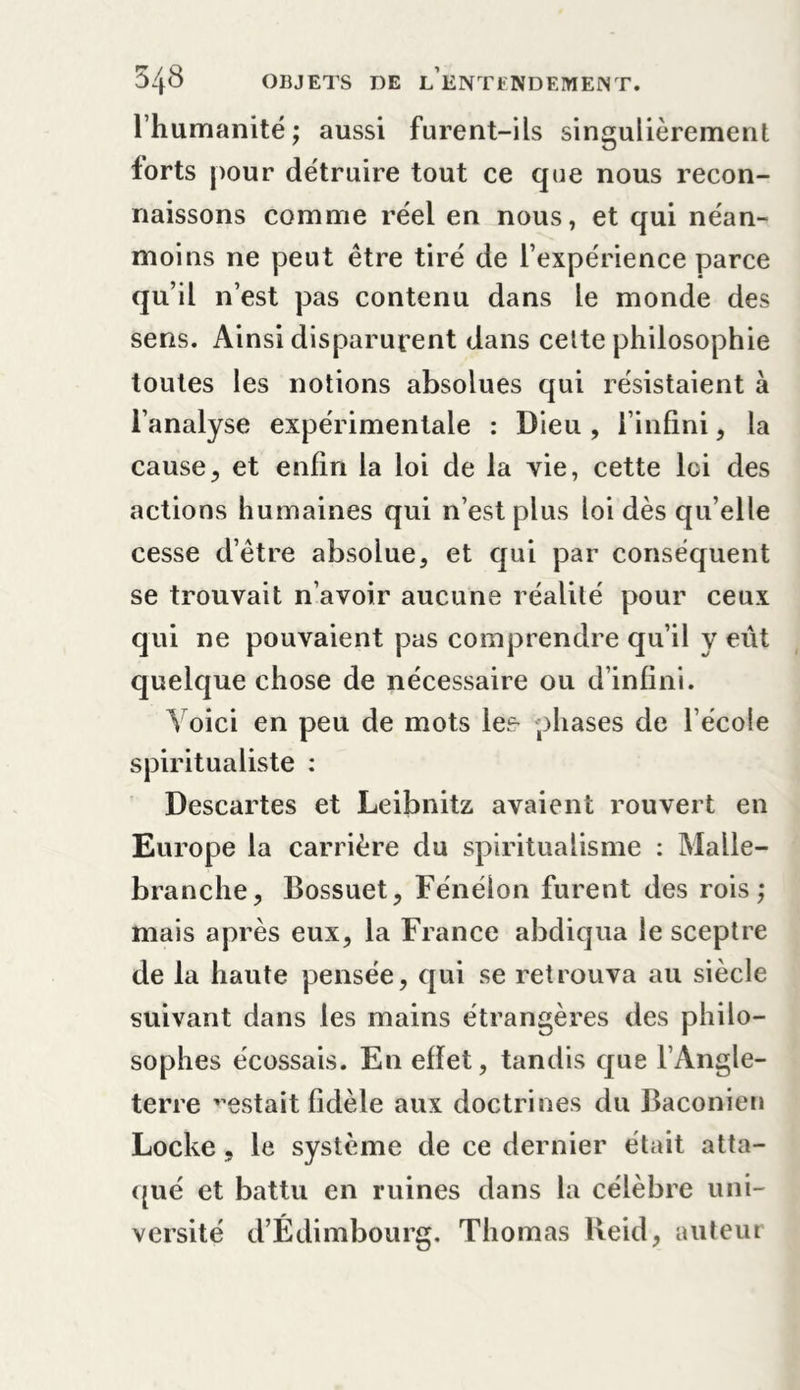 l’humanité; aussi furent-ils singulièrement forts pour détruire tout ce que nous recon- naissons comme réel en nous, et qui néan- moins ne peut être tiré de l’expérience parce qu’il n’est pas contenu dans le monde des sens. Ainsi disparurent dans celte philosophie toutes les notions absolues qui résistaient à l’analyse expérimentale : Dieu , l’infini , la causej et enfin la loi de la vie, cette loi des actions humaines qui n’est plus loi dès qu’elle cesse d’être absolue, et qui par conséquent se trouvait n’avoir aucune réalité pour ceux qui ne pouvaient pas comprendre qu’il y eut quelque chose de nécessaire ou d’infini. Voici en peu de mots les- phases de l’écoie spiritualiste : Descartes et Leibnitz avaient rouvert en Europe la carrière du spiritualisme : Malle- branche, Bossuet, Fénélon furent des rois; mais après eux, la France abdiqua le sceptre de la haute pensée, qui se retrouva au siècle suivant dans les mains étrangères des philo- sophes écossais. En effet, tandis que l’Angle- terre estait fidèle aux doctrines du Baconien Locke, le système de ce dernier était atta- qué et battu en ruines dans la célèbre uni- versité d’Édimbourg. Thomas Beid, auteur