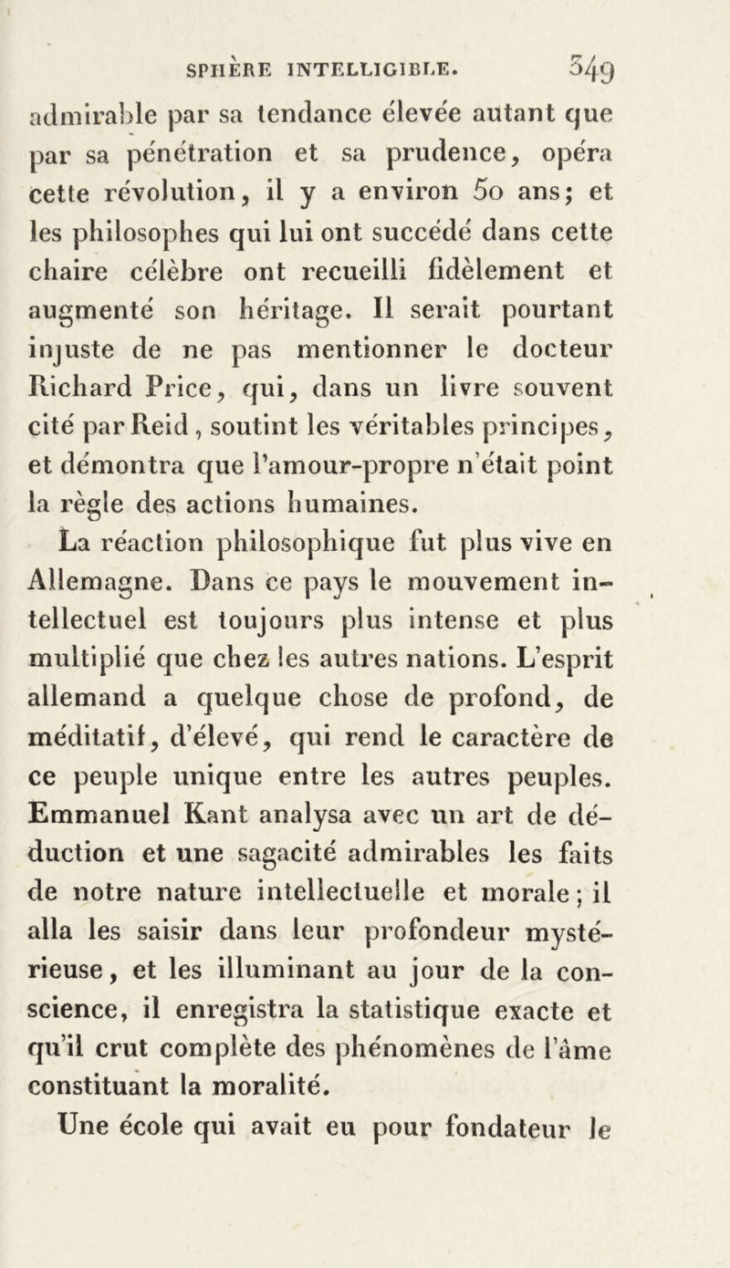 admirable par sa tendance élevée autant que par sa pénétration et sa prudence, opéra cette révolution, il y a environ 5o ans; et les philosophes qui lui ont succédé dans cette chaire célèbre ont recueilli fidèlement et augmenté son héritage. Il serait pourtant injuste de ne pas mentionner le docteur Richard Price, qui, dans un livre souvent cité par Reid , soutint les véritables principes, et démontra que l’amour-propre n’était point la règle des actions humaines. La réaction philosophique fut plus vive en Allemagne. Dans ce pays le mouvement in- tellectuel est toujours plus intense et plus multiplié que chez les autres nations. L’esprit allemand a quelque chose de profond, de méditatif, d’élevé, qui rend le caractère de ce peuple unique entre les autres peuples. Emmanuel Kant analysa avec un art de dé- duction et une sagacité admirables les faits de notre nature intellectuelle et morale ; il alla les saisir dans leur profondeur mysté- rieuse , et les illuminant au jour de la con- science, il enregistra la statistique exacte et qu’il crut complète des phénomènes de l ame constituant la moralité. Une école qui avait eu pour fondateur Je