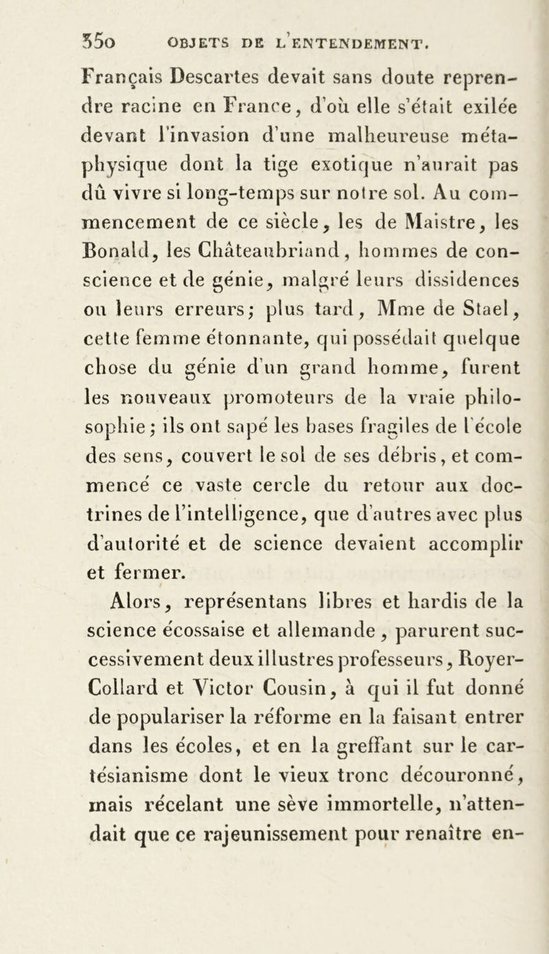 Français Descartes devait sans doute repren- dre racine en France, d’où elle s’était exilée devant l’invasion d’une malheureuse méta- physique dont la tige exotique n’aurait pas dû vivre si long-temps sur noire sol. Au com- mencement de ce siècle, les de Maistre, les Bonahl, les Chateaubriand, hommes de con- science et de génie, malgré leurs dissidences ou leurs erreurs; plus tard, Mme de Staël, cette femme étonnante, qui possédait quelque chose du génie d’un grand homme, furent les nouveaux promoteurs de la vraie philo- sophie ; ils ont sapé les bases fragiles de l école des sens, couvert le sol de ses débris, et com- mencé ce vaste cercle du retour aux doc- trines de l’intelligence, que d’autres avec plus d’autorité et de science devaient accomplir et fermer. Alors, représentai libres et hardis de la science écossaise et allemande , parurent suc- cessivement deux illustres professeurs, Royer- Collard et Victor Cousin, à qui il fut donné de populariser la réforme en la faisant entrer dans les écoles, et en la greffant sur le car- tésianisme dont le vieux tronc découronné, mais recelant une sève immortelle, n’atten- dait que ce rajeunissement pour renaître en-