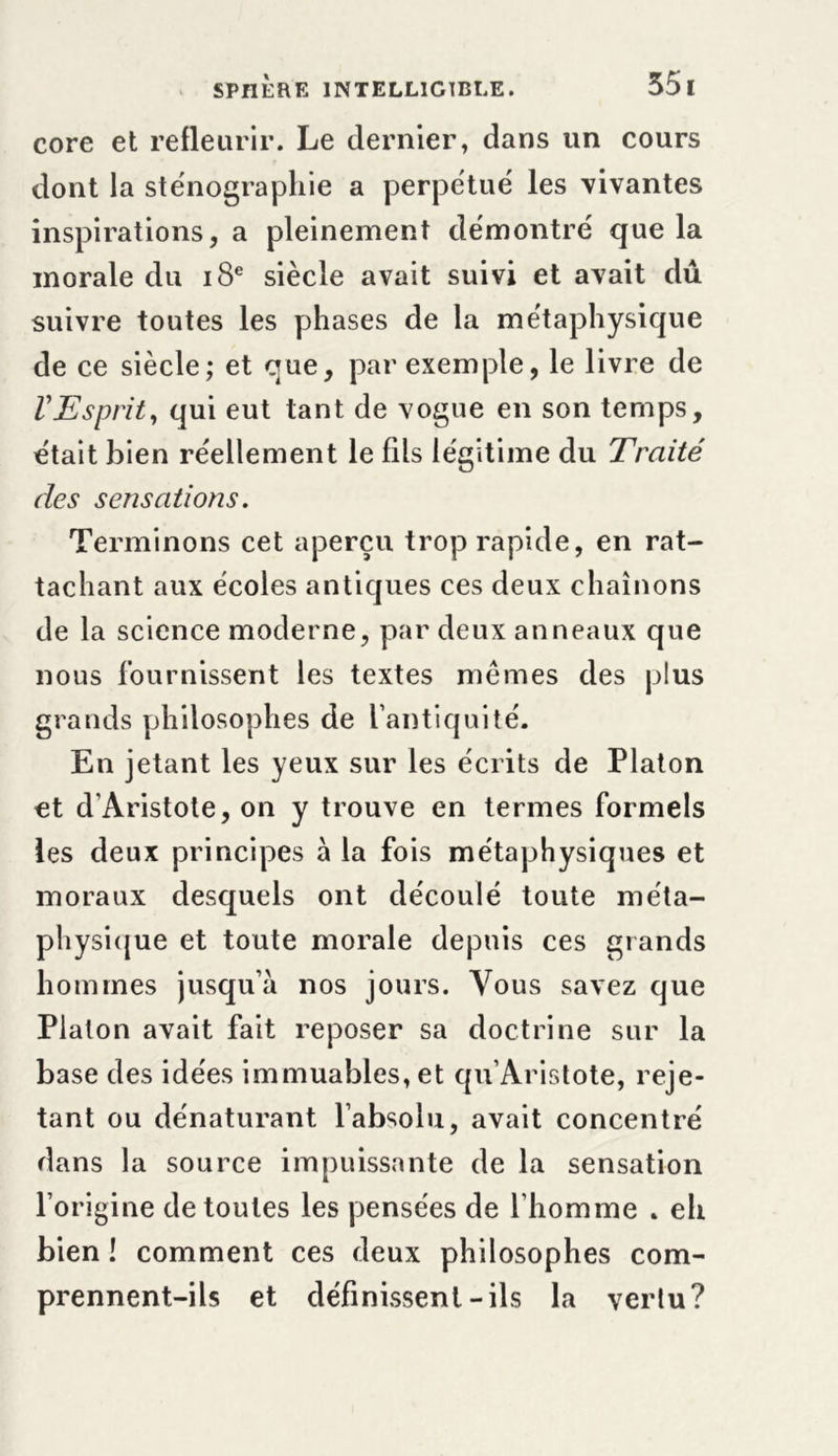 core et refleurir. Le dernier, dans un cours dont la sténographie a perpétué les vivantes inspirations, a pleinement démontré que la morale du 18e siècle avait suivi et avait dû suivre toutes les phases de la métaphysique de ce siècle; et que, par exemple, le livre de l'Esprity qui eut tant de vogue en son temps, était bien réellement le fils légitime du Traité des sensations. Terminons cet aperçu trop rapide, en rat- tachant aux écoles antiques ces deux chaînons de la science moderne, par deux anneaux que nous fournissent les textes memes des plus grands philosophes de l’antiquité. En jetant les yeux sur les écrits de Platon et d’Aristote, on y trouve en termes formels les deux principes à la fois métaphysiques et moraux desquels ont découlé toute méta- physique et toute morale depuis ces grands hommes jusqu’à nos jours. Vous savez que Platon avait fait reposer sa doctrine sur la base des idées immuables, et qu’Aristote, reje- tant ou dénaturant l’absolu, avait concentré dans la source impuissante de la sensation l’origine de toutes les pensées de l’homme . eh bien ! comment ces deux philosophes com- prennent-ils et définissent-ils la vertu?