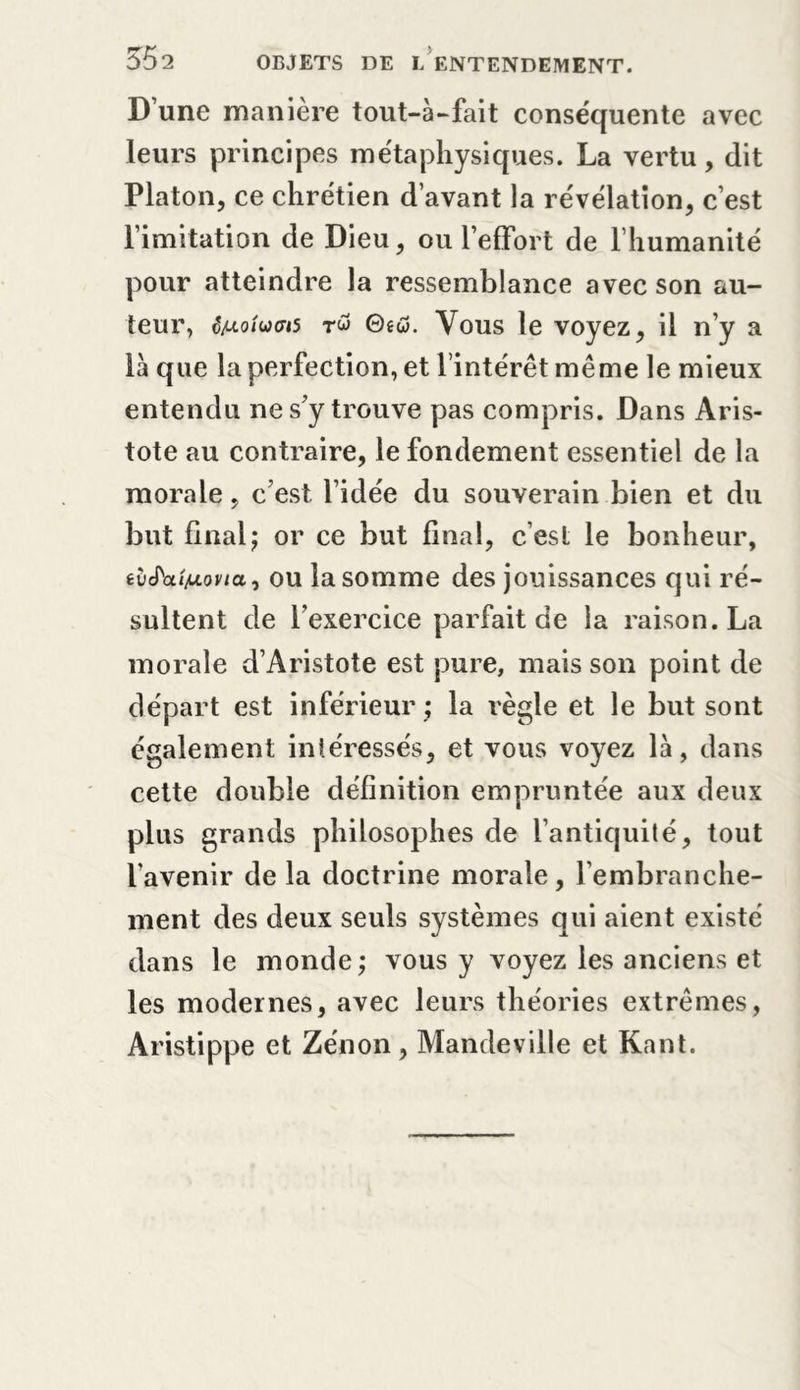 D une manière tout-à-fait conséquente avec leurs principes métaphysiques. La vertu, dit Platon, ce chrétien d’avant la révélation, c’est l’imitation de Dieu, ou l’effort de l’humanité pour atteindre la ressemblance avec son au- teur, évoluas rw 0ew. Vous le voyez, il n’y a là que la perfection, et l’intérêt me me le mieux entendu ne s’y trouve pas compris. Dans Aris- tote au contraire, le fondement essentiel de la morale, c’est l’idée du souverain bien et du but finalj or ce but final, c est le bonheur, iviïai/jLona, ou la somme des jouissances qui ré- sultent de l’exercice parfait de la raison. La morale d’Aristote est pure, mais son point de départ est inférieur ; la règle et le but sont également intéressés, et vous voyez là, dans cette double définition empruntée aux deux plus grands philosophes de l’antiquité, tout l’avenir de la doctrine morale, l’embranche- ment des deux seuls systèmes qui aient existé dans le monde; vous y voyez les anciens et les modernes, avec leurs théories extrêmes, Aristippe et Zénon, Mandeville et Kant.