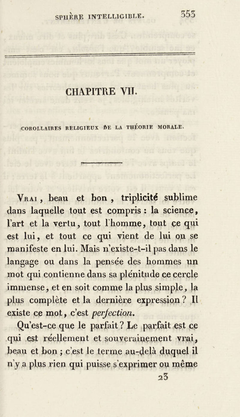 CHAPITRE VII. COROLLAIRES RELIGIEUX ftE LA THÉORIE MORALE. Vrai , beau et bon , triplicité sublime dans laquelle tout est compris : la science, l’art et la vertu, tout lhomme, tout ce qui est lui, et tout ce qui vient de lui ou se manifeste en lui. Mais n’existe-t-il pas dans le langage ou dans la pense'e des hommes un mot qui contienne dans sa ple'nitude ce cercle immense, et en soit comme la plus simple, la plus complète et la dernière expression ? Il existe ce mot, c’est perfection. Qu’est-ce que le parfait ? Le parfait est ce qui est réellement et souverainement vrai, beau et bon ; c’est le terme au-delà duquel il n’y a plus rien qui puisse s’exprimer ou même 23