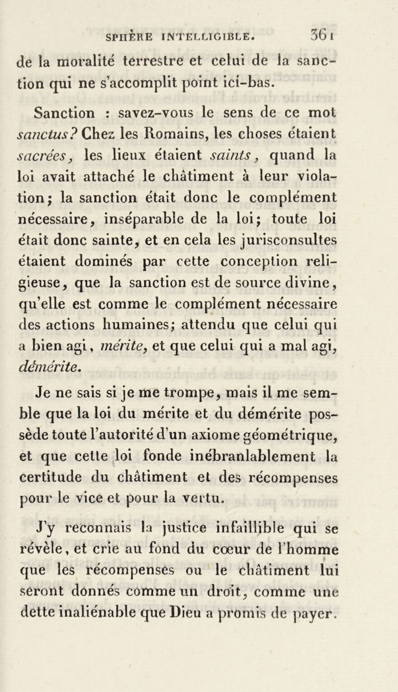 de la moralité terrestre et celui de la sanc- tion qui ne s’accomplit point ici-bas. Sanction : savez-vous le sens de ce mot sanctus? Çhez les Romains, les choses étaient sacrées y les lieux étaient saints, quand la loi avait attaché le châtiment à leur viola- tion; la sanction était donc le complément nécessaire, inséparable de la loi; toute loi était donc sainte, et en cela les jurisconsultes étaient dominés par cette conception reli- gieuse, que la sanction est de source divine, qu’elle est comme le complément nécessaire des actions humaines; attendu que celui qui a bien agi, mérite, et que celui qui a mal agi, démérite. Je ne sais si je me trompe, mais il me sem- ble que la loi du mérite et du démérite pos- sède toute l’autorité d’un axiome géométrique, et que cette loi fonde inébranlablement la certitude du châtiment et des récompenses pour le vice et pour la vertu. J’y reconnais la justice infaillible qui se révèle, et crie au fond du coeur de l’homme que les récompenses ou le châtiment lui seront donnés comme un droit, comme une dette inaliénable que Dieu a promis de payer.
