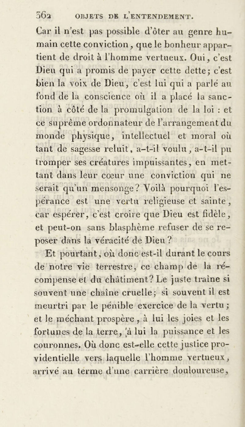 Car il n’est pas possible d’ôter au genre hu- main cette conviction , que le bonheur appar- tient de droit à l’homme vertueux. Oui, c’est Dieu qui a promis de payer cette dette; c’est bien la voix de Dieu, c’est lui qui a parlé au fond de la conscience où il a placé la sanc- tion à côté de la promulgation de la loi : et ce suprême ordonnateur de l’arrangement du monde physique, intellectuel et moral où tant de sagesse reluit, a-t-il voulu, a-t-il pu tromper ses créatures impuissantes, en met- tant dans leur cœur une conviction qui ne serait qu’un mensonge? Voilà pourquoi l'es- pérance est une vertu religieuse et sainte, car espérer, c’est croire que Dieu est fidèle, et peut-on sans blasphème refuser de se re- poser dans la véracité de Dieu ? Et pourtant, où donc est-il durant le cours de notre vie terrestre, ce champ de la ré- compense et du châtiment? Le juste traîne si souvent une chaîne cruelle; si souvent il est meurtri par le pénible exercice de la vertu ; et le méchant prospère , à lui les joies et les fortunes de la terre, a lui la puissance et les couronnes. Où donc est-elle cette justice pro- videntielle vers iaqueile l’homme vertueux, arrivé au terme d’une carrière douloureuse.
