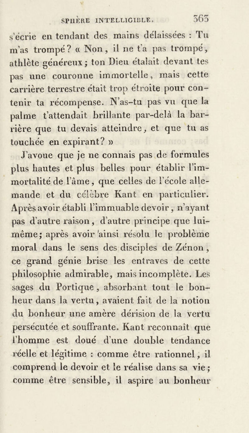 s’écrie en tendant des mains délaissées : Tu m’as trompé? « Non, il ne t’a pas trompé, athlète généreux ; ton Dieu étalait devant tes pas une couronne immortelle, mais cette carrière terrestre était trop étroite pour con- tenir ta récompense. N’as-tu pas vu que la palme t’attendait brillante par-delà la bar- rière que tu devais atteindre, et que tu as touchée en expirant? » J’avoue que je ne connais pas de formules plus hautes et plus belles pour établir l’im- mortalité de lame, que celles de l’école alle- mande et du célèbre Kant en particulier. Après avoir établi l’immuable devoir, n’ayant pas d’autre raison, d’autre principe que lui- même; après avoir'ainsi résolu le problème moral dans le sens des disciples de Zenon , ce grand génie brise les entraves de cette philosophie admirable, mais incomplète. Les sages du Portique, absorbant tout le bon- heur dans la vertu, avaient fait de la notion du bonheur une amère dérision de la vertu persécutée et souffrante. Kant reconnaît que l’homme est doué dune double tendance réelle et légitime : comme être rationnel, il comprend le devoir et le réalise dans sa vie ; comme être sensible, il aspire au bonheur